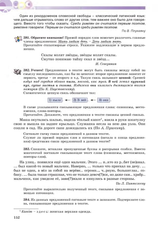 Один из рекордсменов словесной свободы - классический латинский язык:
чем дальше отрывалось слово от других слов, тем важнее оно было для говоря­
щего. Вместо того чтобы сказать: Среди римлян он считался первым поэтом,
римляне говорили: Первым он считался среди римлян поэтом.
По В. Плунгяну
381. Обратите внимание! Прямой порядок слов помогает различить главные
члены предложения: Мать любит дочь. - Дочь любит мать.
Прочитайте стихотворные строки. Укажите подлежащие в первом предло­
жении.
Скалы молят звёзды, звёзды молят скалы.
Смутно понимаю тайну скал и звёзд...
И. Северянин
382. Учтите! Предложения в тексте могут быть связаны между собой по
смыслу последовательно, как бы по цепочке: второе предложение зависит от
первого, третье - от второго и т.д. Такую связь называют цепной: Суховей
вздул над городом облако пыли, мягкой, как мука. В ней летал куриный
пух, сухие листья и солома. Издалека они казались дымящимся тихим
пожаром (По К. Паустовскому).
Схематически цепную связь обозначают так:
1) пыли . 2) В ней 3) они .
В схеме указываются связывающие предложения слова: синонимы, место­
имения, слова-повторы.
Прочитайте. Докажите, что предложения в тексте связаны цепной связью.
Маша окуталась шалью, надела тёплый капот1, взяла в руки шкатулку
свою и вышла на заднее крыльцо. Служанка несла за нею два узла. Они
сошли в сад. На дороге сани дожидались их (По А. Пушкину).
Составьте схему связи предложений в данном тексте.
Служат ли прямой порядок слов и интонация (начала и конца предложе­
ния) средствами связи предложений в данном тексте?
383. Спишите, вставляя пропущенные буквы и раскрывая скобки. Вместо
многоточий поставьте связывающие текст слова (синонимы, местоимения,
повторы слов).
На улиц.. появился ещё один мальчик. Этого ... н..кто из р..бят (не)знал.
... был какой-то новый мальчик. Наверно, ... только что приехал на дачу. ...
был не один, а вёл за собой на верёвк.. огромн.., ч..рную, большеглаз.. со­
баку. ... была такая страшная, что не только девоч(?)ки, но даже сам.. храбр..
мальчики, как увидели её, зави(?)жали и кинулись в разные стороны.
По Л. Пантелееву
Прочитайте выразительно полученный текст, связывая предложения с по­
мощью интонации.
384. Из данных предложений составьте текст и запишите. Подчеркните сло­
ва, связывающие предложения в тексте.
1Капот - зде сь : женская верхняя одежда.
152
 