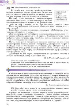 современный
вводить
предъявлять
обобщённость
отвлечённость
5 ^ ^ 388. Прочитайте текст. Озаглавьте его.
Научный стиль - один из стилей, оказывающих
сильное влияние на литературный язык. Вы уже зна­
ете, что развитие современной науки вводит в широ­
кое употребление огромное количество терминов.
Научный стиль располагает многочисленными
жанрами, такими как: статья, монография, учебник,
реферат, аннотация, инструкция и др. Каждому жан­
ру присущи свои стилевые черты. Они составляют единство стиля.
Какие же требования предъявляет общество к языку науки, к науч­
ным текстам?
Важнейшие стилевые особенности языка науки - обобщённость, отвле­
чённость, логичность, точность.
Логичность (укр. логічність) речи позволяет автору доказать свою точ­
ку зрения и убедить адресата в своей правоте. От автора научного текста
требуется также точность (укр. точність), которая исключает возмож­
ность непонимания информации.
Наука, имея дело с конкретными данными, извлекает из них общие
закономерности, поэтому, говоря о конкретном, одновременно говорит и
об общем. Этим и объясняется отвлечённость (укр. абстрактність) и
обобщённость (укр. узагальненість) научного стиля. Учёные отмечают
также такую стилевую черту, как безэмоциональность (укр. беземоцій-
ність) научного стиля.
Действительно, цель науки - воздействовать на адресата не с помощью
эмоций, а используя логику и доказательства.
По О. Мазнёвой, И. Михайловой
Легко ли читать этот текст? Почему?
Содержатся ли в тексте термины? Выпишите их. Все ли термины вам из­
вестны? При необходимости воспользуйтесь словарём.
Перечислите основные черты научного стиля речи.
Для любознательных
В научной речи не принято употреблять местоимение я. Его заменяют место­
имением мы (так называемое «авторское» мы). Считается, что употребление ме­
стоимения мы создаёт атмосферу авторской скромности и объективности: Мы
исследовали и пришли к выводу... (вместо: Я исследовал и пришёл к выводу...).
Однако следует иметь в виду, что частое употребление «авторского» мы может,
напротив, создавать атмосферу авторского величия.
Из «Энциклопедии школьника»
389. Прочитайте текст, докажите его принадлежность к научному стилю
речи (по стилевым чертам и лексическим средствам).
Черёмуха обыкновенная - крупное дерево с густой округлой кроной.
Оно принадлежит к семейству розоцветных. Цветки растения обладают
своеобразным сильным ароматом, листья обладают бактерицидными свой­
ствами: выделяя фитонциды, уничтожают вредную микрофлору. Вот по­
чему там, где растёт черёмуха, воздух всегда чистый и здоровый.
154
 