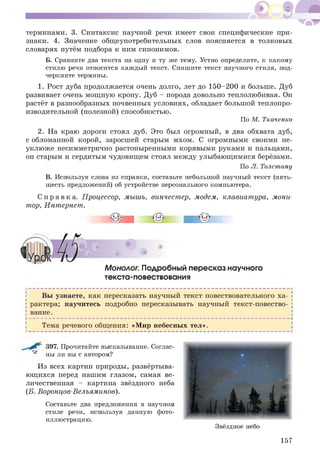 терминами. 3. Синтаксис научной речи имеет свои специфические при­
знаки. 4. Значение общеупотребительных слов поясняется в толковых
словарях путём подбора к ним синонимов.
Б. Сравните два текста на одну и ту же тему. Устно определите, к какому
стилю речи относится каждый текст. Спишите текст научного стиля, под­
черкните термины.
1. Рост дуба продолжается очень долго, лет до 150-200 и больше. Дуб
развивает очень мощную крону. Дуб - порода довольно теплолюбивая. Он
растёт в разнообразных почвенных условиях, обладает большой теплопро­
изводительной (полезной) способностью.
По М. Ткаченко
2. На краю дороги стоял дуб. Это был огромный, в два обхвата дуб,
с обломанной корой, заросшей старым мхом. С огромными своими не­
уклюже несимметрично растопыренными корявыми руками и пальцами,
он старым и сердитым чудовищем стоял между улыбающимися берёзами.
По Л. Толстому
В. Используя слова из справки, составьте небольшой научный текст (пять-
шесть предложений) об устройстве персонального компьютера.
С п р а в к а . Процессор, мышь, винчестер, модем, клавиатура, мони­
тор, Интернет.
Монолог. Подробный пересказ научного
текста-повествования
Вы узнаете, как пересказать научный текст повествовательного ха­
рактера; научитесь подробно пересказывать научный текст-повество­
вание.
Н -------------------------------------------------------------------------------------------------------------------------------------------------------------------------------------------------------------------------------------------------------------------------------------Ч
Тема речевого общения: «Мир небесных тел».
397. Прочитайте высказывание. Соглас­
ны ли вы с автором?
Из всех картин природы, развёртыва­
ющихся перед нашим глазом, самая ве­
личественная - картина звёздного неба
(Б. Воронцов-Вельяминов).
Составьте два предложения в научном
стиле речи, используя данную фото­
иллюстрацию.
Звёздное небо
157
 