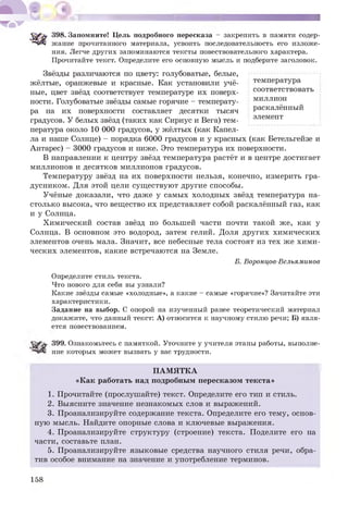 398. Запомните! Цель подробного пересказа - закрепить в памяти содер­
жание прочитанного материала, усвоить последовательность его изложе­
ния. Легче других запоминаются тексты повествовательного характера.
Прочитайте текст. Определите его основную мысль и подберите заголовок.
температура
соответствовать
миллион
раскалённый
элемент
Звёзды различаются по цвету: голубоватые, белые,
жёлтые, оранжевые и красные. Как установили учё­
ные, цвет звёзд соответствует температуре их поверх­
ности. Голубоватые звёзды самые горячие - температу­
ра на их поверхности составляет десятки тысяч
градусов. У белых звёзд (таких как Сириус и Вега) тем­
пература около 10 000 градусов, у жёлтых (как Капел­
ла и наше Солнце) - порядка 6000 градусов и у красных (как Бетельгейзе и
Антарес) - 3000 градусов и ниже. Это температура их поверхности.
В направлении к центру звёзд температура растёт и в центре достигает
миллионов и десятков миллионов градусов.
Температуру звёзд на их поверхности нельзя, конечно, измерить гра­
дусником. Для этой цели существуют другие способы.
Учёные доказали, что даже у самых холодных звёзд температура на­
столько высока, что вещество их представляет собой раскалённый газ, как
и у Солнца.
Химический состав звёзд по большей части почти такой же, как у
Солнца. В основном это водород, затем гелий. Доля других химических
элементов очень мала. Значит, все небесные тела состоят из тех же хими­
ческих элементов, какие встречаются на Земле.
Б. Воронцов-Вельяминов
Определите стиль текста.
Что нового для себя вы узнали?
Какие звёзды самые «холодные», а какие - самые «горячие»? Зачитайте эти
характеристики.
Задание на выбор. С опорой на изученный ранее теоретический материал
докажите, что данный текст: А) относится к научному стилю речи; Б) явля­
ется повествованием.
399. Ознакомьтесь с памяткой. Уточните у учителя этапы работы, выполне­
ние которых может вызвать у вас трудности.
ПАМЯТКА
«Как работать над подробным пересказом текста»
1. Прочитайте (прослушайте) текст. Определите его тип и стиль.
2. Выясните значение незнакомых слов и выражений.
3. Проанализируйте содержание текста. Определите его тему, основ­
ную мысль. Найдите опорные слова и ключевые выражения.
4. Проанализируйте структуру (строение) текста. Поделите его на
части, составьте план.
5. Проанализируйте языковые средства научного стиля речи, обра­
тив особое внимание на значение и употребление терминов.
158
 