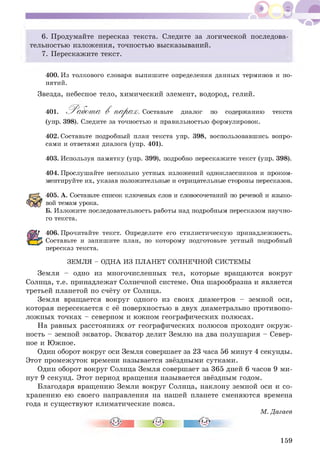 6. Продумайте пересказ текста. Следите за логической последова­
тельностью изложения, точностью высказываний.
7. Перескажите текст.
400. Из толкового словаря выпишите определения данных терминов и по­
нятий.
Звезда, небесное тело, химический элемент, водород, гелий.
401. 'Раабста В парая?. Составьте диалог по содержанию
(упр. 398). Следите за точностью и правильностью формулировок.
текста
402. Составьте подробный план текста упр. 398, воспользовавшись вопро­
сами и ответами диалога (упр. 401).
403. Используя памятку (упр. 399), подробно перескажите текст (упр. 398).
404. Прослушайте несколько устных изложений одноклассников и проком­
ментируйте их, указав положительные и отрицательные стороны пересказов.
405. А. Составьте список ключевых слов и словосочетаний по речевой и языко­
вой темам урока.
Б. Изложите последовательность работы над подробным пересказом научно­
го текста.
406. Прочитайте текст. Определите его стилистическую принадлежность.
Составьте и запишите план, по которому подготовьте устный подробный
пересказ текста.
ЗЕМЛЯ - ОДНА ИЗ ПЛАНЕТ СОЛНЕЧНОЙ СИСТЕМЫ
Земля - одно из многочисленных тел, которые вращаются вокруг
Солнца, т.е. принадлежат Солнечной системе. Она шарообразна и является
третьей планетой по счёту от Солнца.
Земля вращается вокруг одного из своих диаметров - земной оси,
которая пересекается с её поверхностью в двух диаметрально противопо­
ложных точках - северном и южном географических полюсах.
На равных расстояниях от географических полюсов проходит окруж­
ность - земной экватор. Экватор делит Землю на два полушария - Север­
ное и Южное.
Один оборот вокруг оси Земля совершает за 23 часа 56 минут 4 секунды.
Этот промежуток времени называется звёздными сутками.
Один оборот вокруг Солнца Земля совершает за 365 дней 6 часов 9 ми­
нут 9 секунд. Этот период вращения называется звёздным годом.
Благодаря вращению Земли вокруг Солнца, наклону земной оси и со­
хранению ею своего направления на нашей планете сменяются времена
года и существуют климатические пояса.
М. Дагаев
159
 