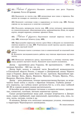 411. Работ а В группах. Назовите
(1 группа), России (2 группа).
известные вам реки Украины
412. Выпишите из текста упр. 408 незнакомые вам слова и термины. Вы­
ясните по словарю их значения и запомните.
413. Запишите ключевые слова и выражения из текста упр. 408. Почему
именно их вы выделили в качестве ключевых?
414. Пользуясь материалом текста упр. 408, устно составьте предложения
со словосочетаниями: единственнаярека, протяжённость Невы, по первой
версии, второй вариант, основные притоки Невы.
415. Работ а В группах. Подготовьте сжатый пересказ текста из
упр. 408, используя памятку (упр. 409).
416. Прослушайте пересказы текста о реке Неве и обсудите их соответствие
советам памятки из упр. 409. Участникам какой группы удалось правиль­
нее сжать научный текст?
417. А. Составьте список ключевых слов и словосочетаний по языковой теме
урока.
Б. Изложите последовательность работы над сжатым пересказом научного
текста.
418. Используя материалы урока, подготовьтесь к устному сжатому пере­
сказу данного научного текста. Запишите план вашего изложения.
Днепр - крупнейшая река Украины. Её протяжённость - 2201 км,
площадь бассейна - 504 тыс. кв. км.
Днепр берёт начало в северной части Валдайской возвышенности
в Смоленской области России, а впадает в Днепровский лиман Чёрного
моря в Украине. Днепр имеет более 15 тыс. притоков. Крупнейшие при­
токи Днепра: Вопь, Друпь, Березина, Припять, Тетерев, Ирпень, Рось,
Базавлук, Ингулец, Десна и др.
Днепр - река равнинная, течение преимущественно быстрое, но встре­
чаются тихие плёсы и омуты с обратным течением. Глубины разные -
есть перекаты, где глубина может достигать 0,5 м, а есть ямы глубиной
20-30 м; хорошо развита водная растительность.
В бассейне реки преобладают песчаные и иловато-песчаные, хрящева­
тые, глинистые, галечные, местами каменистые грунты.
Самые распространённые виды рыб, которые встречаются в Днепре:
вьюн, карась серебряный, карп зеркальный, краснопёрка, лещ, линь, на­
лим, окунь, пескарь, плотва и др.
В низовьях Днепра есть несколько заповедных уголков, относящихся
к территории Черноморского заповедника.
Из энциклопедии
163
 