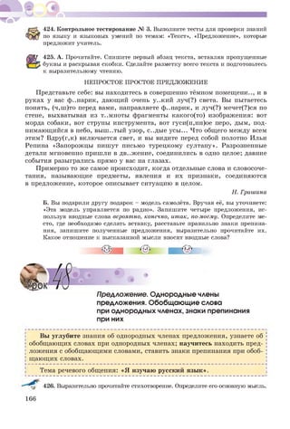 424. Контрольное тестирование № 3. Выполните тесты для проверки знаний
по языку и языковых умений по темам: «Текст», «Предложение», которые
предложит учитель.
425. А. Прочитайте. Спишите первый абзац текста, вставляя пропущенные
буквы и раскрывая скобки. Сделайте разметку всего текста и подготовьтесь
к выразительному чтению.
НЕПРОСТОЕ ПРОСТОЕ ПРЕДЛОЖЕНИЕ
Представьте себе: вы находитесь в совершенно тёмном помещены.., и в
руках у вас ф..нарик, дающий очень у..кий луч(?) света. Вы пытаетесь
понять, (ч,ш)то перед вами, направляете ф..нарик, и луч(?) мечет(?)ся по
стене, выхватывая из т..мноты фрагменты какого(то) изображения: вот
морда собаки, вот струны инструмента, вот гуси(н,нн)ое перо, дым, под­
нимающийся в небо, выш..тый узор, с..дые усы... Что общего между всем
этим? Вдру(г,к) включается свет, и вы видите перед собой полотно Ильи
Репина «Запорожцы пишут письмо турецкому султану». Разрозненные
детали мгновенно пришли в дв..жение, соединились в одно целое; давние
события разыгрались прямо у вас на глазах.
Примерно то же самое происходит, когда отдельные слова и словосоче­
тания, называющие предметы, явления и их признаки, соединяются
в предложение, которое описывает ситуацию в целом.
Н. Гришина
Б. Вы подарили другу подарок - модель самолёта. Вручая её, вы уточняете:
«Эта модель управляется по радио». Запишите четыре предложения, ис­
пользуя вводные слова вероятно, конечно, итак, по-моему. Определите ме­
сто, где необходимо сделать вставку, расставьте правильно знаки препина­
ния, запишите полученные предложения, выразительно прочитайте их.
Какое отношение к высказанной мысли вносят вводные слова?
ПреАложение. Однородные члены
предложения. Обобщающие слова
при однородных членах, знаки препинания
при них
Вы углубите знания об однородных членах предложения, узнаете об
обобщающих словах при однородных членах; научитесь находить пред­
ложения с обобщающими словами, ставить знаки препинания при обоб-
І щающих словах. [
Н------------------------------------------------------------------------------------------------------ і
і Тема речевого общения: «Я изучаю русский язык».
426. Выразительно прочитайте стихотворение. Определите его основную мысль.
166
 