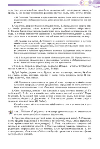 один след: ни лыжный, ни пеший, ни человеческий - не пересекал лыжную
тропу. 5. Всё вокруг окрасилось розовым светом: поля, небо, кусты, туман.
430. Спишите. Расставьте в предложениях недостающие знаки препинания,
подчеркните обобщающие слова, устно укажите, какой частью речи они вы­
ражены.
1. Сад степь двор всё было в холодной тени. 2. Каждый звук шорох пти­
цы полёт упавшего листа кажется громким, заставляет вздрагивать.
3. В парке были представлены различные виды хвойных деревьев сосна ель
кедр. 4. Солнце всем светит одинаково и человеку и зверю и дереву. 5. Зима
снег треск огня в каминах и свет зимней ночи всё это напоминает сказку.
431. Задание на выбор. А. Составьте и запишите предложение, в котором
обобщающее слово всегда стоит перед однородными членами.
Б. Составьте и запишите предложение, в котором обобщающее слово никто
стоит после однородных членов.
В. Составьте и запишите предложение, в котором обобщающее слово всёстояло
бы перед однородными членами, которые не заканчивают предложение.
432. В каждой группе слов найдите обобщающее слово. По образцу составь­
те и запишите предложения с однородными членами и обобщающими сло­
вами. Устно объясните расстановку знаков препинания.
О б р а з е ц . Земля, Марс, Луна, планета, Венера. - Учёные исследуют
такие планеты: Земля, Марс, Луна, Венера.
1) Дуб, берёза, дерево, липа; 2) роза, лилия, гладиолус, цветок; 3) ябло­
ко, груша, слива, фрукты, персик; 4) волк, тигр, хищник, лиса; 5) сок,
кофе, напиток, чай, какао.
433. Переведите предложения на русский язык, подчеркните обобщающие
слова при однородных членах предложения, определите их синтаксическую
роль в предложениях, устно объясните расстановку знаков препинания.
1. Овес, пшениця, ячмінь - все зіллялось в одну могутню хвилю (М . Ко­
цюбинский). 2. Ах, як всього багато: неба, сонця, веселої зелені (М. Коцю­
бинский). 3. Чарівний світ пливе переді мною: сині води, білі піски, хати
на високих берегах (А. Довженко). 4. Усе навколо: дерева, птахи, люди -
сповнене весняної сили (В. Собко).
Сделайте вывод об использовании обобщающих слов в украинском и рус­
ском языках.
434. Р аабот а В г р у п п а х . В «Словаре русского языка» С. Ожегова сло­
во язык имеет несколько значений. Прочитайте.
1. Средство общения (русский язык, литературный язык). 2. Совокуп­
ность средств выражения в словесном творчестве, стиль (язык Пушкина,
язык художественной литературы). 3. Речь, способность говорить (об­
щаться на английском языке). 4. Система знаков (звуков, сигналов), пе­
редающих информацию (язык жестов, язык программирования). 5. То,
что выражает, объясняет собой что-нибудь (о предметах и явлениях) (язык
цветов, язык танца).
169
 