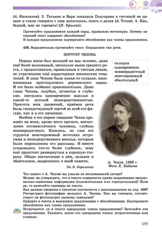 (А. Ф атьянов). 3. Татьяна и Варя посадили Подгорина в гостиной на ди­
ване и стали говорить с ним вполголоса, опять о делах (А. Чехов). 4. Как,
бедной, мне не горевать! (И . К рылов).
Прочитайте предложения каждой пары, правильно интонируя. Почему ав­
торский текст содержит обособления?
В каждом предложении подчеркните обособления как члены предложения.
456. Выразительно прочитайте текст. Определите тип речи.
ПОРТРЕТ ЧЕХОВА
Передо мною был молодой на вид человек, даж е
ещё более моложавый, несколько выше среднего ро­
ста, с продолговатым, правильным и чистым лицом,
не утратившим ещ ё характерных юнош еских очер­
таний. В лице Чехова была какая-то складка, напо­
минавшая простодушного деревенского парня.
И это было особенно привлекательно. Даже
глаза Чехова, голубые, лучистые и глубо­
кие, светились одновременно мыслью и
какой-то детской непосредственностью.
Простота всех движ ений, приёмов речи
была господствующей чертой во всей его фи­
гуре, как и в его писаниях.
Вообще в это первое свидание Чехов про­
извёл на меня, кроме всего прочего, впечат­
ление оптимистичного человека, глубоко
жизнерадостного. Казалось, из глаз его
струится неисчерпаемый источник остро­
умия и непосредственного веселья, которым
были переполнены его рассказы. И вместе
угадывалось что-то более глубокое, чему
ещё предстоит развернуться в хорош ую сто­
рону. Общее впечатление о нём, цельное и
обаятельное, закрепилось в моей памяти.
По В. Короленко
складка
одновременно
жизнерадостный
неисчерпаемый
обаятельный
А. Чехов. 1888 г.
Фото X . Бабаева
&
Что нового о А. Чехове вы узнали из воспоминаний автора?
Можно ли утверждать, что в тексте содержится прямо выраженная эмоцио­
нально-оценочная информация (положительная или отрицательная)? Если
да, то зачитайте примеры из текста.
Как данные сведения о писателе соотносятся с высказыванием из упр. 450?
Рассмотрите фотографию молодого А. Чехова. Как вы считаете, соответ­
ствует ли фотопортрет данному описанию?
Найдите в тексте и выпишите предложения с обособлениями. Подчеркните
обособления как члены предложения.
Встречаются ли в тексте однородные члены предложения? Зачитайте эти
предложения. Укажите, какие это однородные члены: второстепенные или
главные.
177
 