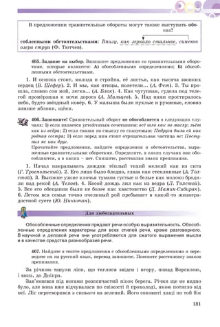 В предложении сравнительные обороты могут также выступать обо-
как?
^ I
собленными обстоятельствами: Внизу, как зеркало стальное, синеют
озера струи (Ф. Тютчев).
465. Задание на выбор. Запишите предложения со сравнительными оборо­
тами, которые являются: А) обособленными определениями; Б) обособ­
ленными обстоятельствами.
1. И осинка стоит, молода и стройна, её листья, как тысяча звонких
сердец (В. Шефер). 2. И мы, как птицы, полетели... (А. Фет). 3. Ты про­
шла, словно сон мой, легка... (А Блок). 4. Как чугунная, гудела под теле­
гой промёрзшая к ночи дорога (А. Мальцев). 5. Над нами простиралось
небо, будто звёздный ковёр. 6. У малыша были пухлые и румяные, словно
зимние яблоки, щёки.
466. Запомните! Сравнительный оборот не обособляется в следующих слу­
чаях: 1) если является устойчивым сочетанием: всё шло как по маслу; льёт
как из ведра; 2) если связан по смыслу со сказуемым: Подруга была ей как
родная сестра; 3) если перед ним стоит отрицательная частица не: Посту­
пил не как друг.
Прочитайте предложения, найдите определения и обстоятельства, выра­
женные сравнительными оборотами. Определите, в каких случаях они обо­
собляются, а в каких - нет. Спишите, расставляя знаки препинания.
1. Начал накрапывать дождик тёплый тихий мелкий как из сита
(Г. Троепольский). 2. Его лицо было бледно, глаза как стеклянные (А. Тол­
стой). 3. Высокие узкие клочья тумана густые и белые как молоко броди­
ли над рекой (А. Чехов). 4. Косой дождь лил как из ведра (Л. Толстой).
5. Все его обещания были не более как хвастовство (Д. Мамин-Сибиряк).
6. Летом вся семья точно пчелиный рой пребывает в какой-то жизнера­
достной суете (Ю. Никитин).
Для любознательныхі
Обособленные определения придают речи особую выразительность. Обособ­
ленные определения характерны для всех стилей речи, кроме разговорного.
В научной и деловой речи они употребляются для сжатого выражения мысли
и в качестве средства разнообразия речи.
467. Найдите в тексте предложения с обособленными определениями и пере­
ведите их на русский язык, перевод запишите. Поясните расстановку знаков
препинания.
За річкою танули ліси, що тяглися звідси і вгору, понад Ворсклою,
і вниз, до Дніпра.
Зав’юнився під ногами розсипчастий пісок берега. Річки ще не видно
було, але вона вже відчувалася по свіжості й прохолоді, якою потягло від
неї. Ліс перетворився з синього на зелений. Його соковиті хащі по той бік
181
 