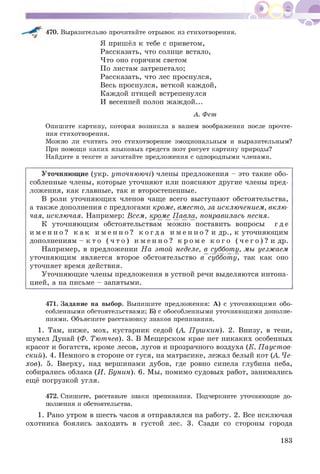 470. Выразительно прочитайте отрывок из стихотворения.
Я пришёл к тебе с приветом,
Рассказать, что солнце встало,
Что оно горячим светом
По листам затрепетало;
Рассказать, что лес проснулся,
Весь проснулся, веткой каждой,
Каждой птицей встрепенулся
И весенней полон жаждой...
А. Фет
Опишите картину, которая возникла в вашем воображении после прочте­
ния стихотворения.
Можно ли считать это стихотворение эмоциональным и выразительным?
При помощи каких языковых средств поэт рисует картину природы?
Найдите в тексте и зачитайте предложения с однородными членами.
Уточняющие (укр. уточнюючі) члены предложения - это такие обо­
собленные члены, которые уточняют или поясняют другие члены пред­
ложения, как главные, так и второстепенные.
В роли уточняющих членов чаще всего выступают обстоятельства,
а также дополнения с предлогами кроме, вместо, за исключением, вклю­
чая, исключая. Например: Всем, кроме П авла понравилась песня.
К уточняющим обстоятельствам можно поставить вопросы где
и м е н н о ? к а к и м е н н о ? к о г д а и м е н н о ? и др., к уточняющим
дополнениям - к то ( ч т о ) и м е н н о ? к р о м е к о г о ( ч е г о ) ? и др.
Например, в предложении На этой неделе, в субботу, мы уезжаем
уточняющим является второе обстоятельство в субботу, так как оно
уточняет время действия.
Уточняющие члены предложения в устной речи выделяются интона­
цией, а на письме - запятыми.
471. Задание на выбор. Выпишите предложения: А) с уточняющими обо­
собленными обстоятельствами; Б) с обособленными уточняющими дополне­
ниями. Объясните расстановку знаков препинания.
1. Там, ниже, мох, кустарник седой (А . Пушкин). 2. Внизу, в тени,
шумел Дунай (Ф. Тютчев). 3. В Мещерском крае нет никаких особенных
красот и богатств, кроме лесов, лугов и прозрачного воздуха (К. Паустов­
ский). 4. Немного в стороне от гуся, на матрасике, лежал белый кот (А. Че­
хов). 5. Вверху, над вершинами дубов, где ровно синела глубина неба,
собирались облака (И. Бунин). 6. Мы, помимо судовых работ, занимались
ещё погрузкой угля.
472. Спишите, расставьте знаки препинания. Подчеркните уточняющие до­
полнения и обстоятельства.
1. Рано утром в шесть часов я отправлялся на работу. 2. Все исключая
охотника боялись заходить в густой лес. 3. Сзади со стороны города
183
 
