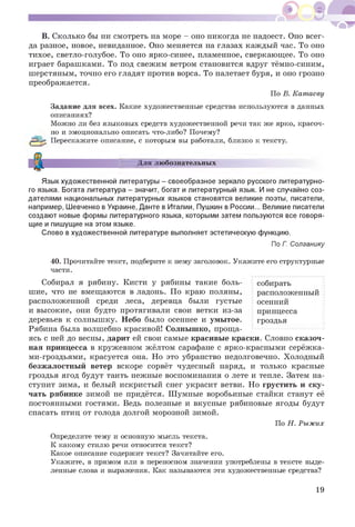В. Сколько бы ни смотреть на море - оно никогда не надоест. Оно всег­
да разное, новое, невиданное. Оно меняется на глазах каждый час. То оно
тихое, светло-голубое. То оно ярко-синее, пламенное, сверкающее. То оно
играет барашками. То под свежим ветром становится вдруг тёмно-синим,
шерстяным, точно его гладят против ворса. То налетает буря, и оно грозно
преображается.
По В. Катаеву
Задание для всех. Какие художественные средства используются в данных
описаниях?
Можно ли без языковых средств художественной речи так же ярко, красоч­
но и эмоционально описать что-либо? Почему?
(рЧр Перескажите описание, с которым вы работали, близко к тексту.
Для любознательных
Язык художественной литературы - своеобразное зеркало русского литературно­
го языка. Богата литература - значит, богат и литературный язык. И не случайно соз­
дателями национальных литературных языков становятся великие поэты, писатели,
например, Шевченко в Украине, Данте в Италии, Пушкин в России... Великие писатели
создают новые формы литературного языка, которыми затем пользуются все говоря­
щие и пишущие на этом языке.
Слово в художественной литературе выполняет эстетическую функцию.
По Г. Солганику
40. Прочитайте текст, подберите к нему заголовок. Укажите его структурные
части.
собирать
расположенный
осенний
принцесса
гроздья
Собирал я рябину. Кисти у рябины такие боль­
шие, что не вмещаются в ладонь. По краю поляны,
расположенной среди леса, деревца были густые
и высокие, они будто протягивали свои ветки из-за
деревьев к солнышку. Небо было осеннее и умытое.
Рябина была волшебно красивой! Солнышко, проща­
ясь с ней до весны, дарит ей свои самые красивые краски. Словно сказоч­
ная принцесса в кружевном жёлтом сарафане с ярко-красными серёжка­
ми-гроздьями, красуется она. Но это убранство недолговечно. Холодный
безжалостный ветер вскоре сорвёт чудесный наряд, и только красные
гроздья ягод будут таить нежные воспоминания о лете и тепле. Затем на­
ступит зима, и белый искристый снег украсит ветви. Но грустить и ску­
чать рябинке зимой не придётся. Шумные воробьиные стайки станут её
постоянными гостями. Ведь полезные и вкусные рябиновые ягоды будут
спасать птиц от голода долгой морозной зимой.
По Н. Рыжих
Определите тему и основную мысль текста.
К какому стилю речи относится текст?
Какое описание содержит текст? Зачитайте его.
Укажите, в прямом или в переносном значении употреблены в тексте выде­
ленные слова и выражения. Как называются эти художественные средства?
19
 