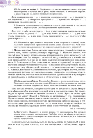 502. Задание на выбор. А. Подберите к данным словосочетаниям, которые
используются в научном стиле речи, слова-синонимы и запишите парами.
С двумя парами (на выбор) составьте предложения.
Дать подтверждение - ... ; привести доказательство - ... ; проводить
исследование - ... ; совершать вращение - ... ; проявлять интерес - ... ;
выдвинуть предположения - ... .
Б. Замените словосочетания существительным с дополнением и запишите
парами. С двумя парами (на выбор) составьте предложения.
Для того чтобы осуществить - для осуществления строительства;
для того чтобы получить - ... ; для того чтобы изменить - ... ; для того
чтобы соединить - ... ; для того чтобы распределить - ... ; для того чтобы
рассмотреть - ... .
503. Прочитайте предложения, выделите в них опорные (ключевые) слова.
Изложите содержание предложений сжато, затем запишите их. Чем отли­
чаются такие предложения от их первоначального, полного, варианта?
1. Многие вещества биологического происхождения, основой которых яв­
ляется вода, имеют кристаллическую структуру. 2. Принято считать, что
чистый воздух нужен только людям, подтверждением тому является устой­
чивый оборот «как без воздуха», но чистый воздух необходим и в особо точ­
ном производстве, так как из-за пыли машины преждевременно изнашива­
ются. 3. О значении любого слова можно узнать в справочной литературе, о
значении общеупотребительного слова - в толковом словаре русского языка,
о значении слов общенаучной лексики - в энциклопедических словарях.
4. Михаил Ломоносов был естествоиспытателем, философом, поэтом, осново­
положником русского литературного языка, историком, географом, полити­
ческим деятелем, он стал живым воплощением русской науки и культуры с
её разнообразием и особенностями, с её богатством и широтой.
504. Задание на выбор. А. Прочитайте. Разделите текст на смысловые части.
Выделите и запишите опорные слова. Сформулируйте предложения, которые
передают основное содержание. Устно перескажите текст в сжатом виде.
Есть немало явлений, которые происходят на Земле из-за Луны. Напри­
мер, Луна способна превратить ясный день в настоящую ночь. Это проис­
ходит во время полных солнечных затмений, когда Луна на своём пути
оказывается между Землёй и Солнцем и загораживает его. Притяжение
Луны вызывает движение воды в земных океанах и морях. С этим явлени­
ем хорошо знакомы моряки и жители прибрежных районов: дважды в сут­
ки происходят приливы (в течение шести часов море наступает на берег) и
отливы (в течение следующих шести часов море отступает от берега).
По В. Левитану
Б. Прочитайте. Выделите в тексте только ту информацию, без которой
нельзя понять смысл рассуждения. Разбейте текст на абзацы и запишите
информацию, представленную в каждом абзаце, в сжатом виде с помощью
одного предложения.
Можно прыгать по-заячьи, выть по-волчьи, сидеть по-турецки. И в каж­
дом из этих случаев понятно, кого мы напоминаем - зайца, волка, турка.
194
 