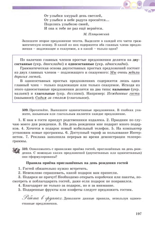 От улыбки хмурый день светлей,
От улыбки в небе радуга проснётся...
Поделись улыбкою своей,
И она к тебе не раз ещё вернётся.
М. Пляцковский
Запишите второе предложение текста. Выделите в каждой его части грам­
матическую основу. В какой из них содержится оба главных члена предло­
жения - подлежащее и сказуемое, а в какой - только один?
По наличию главных членов простые предложения делятся на дву­
составные (укр. двоскладні) и односоставные (укр. односкладні).
Грамматическая основа двусоставных простых предложений состоит
из двух главных членов - подлежащего и сказуемого: Мы очень ждали
дорогих гостей.
В односоставных простых предложениях содержится лишь один
главный член - только подлежащее или только сказуемое. Исходя из
этого односоставные предложения делятся на два типа: назывные (укр.
називні) и глагольные (укр. дієслівні). Например: Нежданные гости
(назывное); Сидим за столом (глагольное).
509. Прочитайте. Выпишите односоставные предложения. В скобках ука­
жите, назывным или глагольным является каждое предложение.
1. К нам в гости приедут родственники издалека. 2. Праздник по слу­
чаю моего дня рождения. 3. На день рождения мне подарят много подар­
ков. 4. Хочется в подарок новый мобильный телефон. 5. На компьютер
установим новые программы. 6. Доступный тариф за пользование Интер­
нетом. 7. Реклама заполнила перерыв во время демонстрации телепро­
граммы.
51°. Ознакомьтесь с правилами приёма гостей, приглашённых на день рож­
дения. С помощью каких предложений (двусоставных или односоставных)
они сформулированы?
Правила приёма приглашённых на день рождения гостей
1. Гостей обязательно нужно встретить.
2. Невежливо спрашивать, какой подарок вам принесли.
3. Подарки не прячут! Необходимо открыть коробочки или пакеты, по­
смотреть и поблагодарить гостей, даже если подарок не понравился.
4. Благодарят не только за подарок, но и за внимание.
5. Подаренные фрукты или конфеты следует предложить гостям.
;. Дополните данные правила, используя односо­
ставные предложения.
197
 