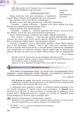 511. Прочитайте текст. Передаёт ли его заголовок тему
рассказа? Подберите свой заголовок.
ШОКОЛАДНЫЙ ТОРТ
Когда наступил мой день рожденья, я пригласил
гостей. Мама купила шоколадный торт для угощенья.
Ну, пришли они, гости. И все с подарками.
Колька, сосед, мне настольную игру «Хоккей» притащил.
- Спасибо, - говорю я Кольке, - правда, я не очень люблю эту игру.
Мне больше нравятся компьютерные игры.
Витька принёс мне энциклопедию.
- Спасибо, - говорю я, - книжка чудесная. Это ничего, что она не но­
вая. Видно, что её все твои родственники перечитали...
Лиля, одноклассница, подарила мне набор «Юный художник».
- Вот, кстати, - говорю я, - мне как раз нужны фломастеры. Жаль
только, что здесь всего лишь десять цветов. Особенно не разрисуешься.
Вот я в магазине набор видел - восемнадцать цветов!
Сложил я подарки в угол и приглашаю друзей к столу. Начал делить
торт и чай разливать. Смотрю - что-то они, гости мои, скучные сидят.
Я уже и музыку весёлую включал, а они всё равно не веселятся. Ковыряют
торт ложечками и в тарелки смотрят. Потом давай один за другим про­
щаться. И ушли. И чем я им не угодил? Может быть, торт не понравился?
По Л. Савчуку
шоколад
сосед
родственники
скучные
Почему гости не веселились на дне рождения и быстро ушли?
Какие правила приёма гостей не были соблюдены хозяином? Можно ли та­
кого хозяина назвать гостеприимным?
Бывали ли вы в подобной ситуации? Как вели себя её участники?
Для любознательных
Гости любят гостеприимных хозяев. Что значит быть гостеприимным? Госте-
приимный - значит радушный к гостям. Радушие - это сердечное, ласковое от­
ношение кчеловеку, готовность сделать ему приятное.
По С. Лубенец
512. Задание на выбор. Прочитайте пословицы и поговорки. Какая из них
отображает основную мысль рассказа из упр. 511? Спишите односоставные
предложения: А) назывные; Б) глагольные.
1. Хороший гость хозяину в почёт1. 2. Сначала напои, накорми, а по­
сле вестей поспроси. 3. Сытого гостя легко потчевать2. 4. Редкий гость
никогда не в тягость. 5. Хоть не богат, а гостям рад. 6. Доброму гостю
хозяин рад. 7. Встречай гостя не с ленцой, а с честью. 8. Хороший гость
всегда вовремя. 9. В гости иди и подарок неси.
Укажите предложения с однородными членами.
Докажите, что выделенное слово является многозначным. В каком значе­
нии оно употреблено в пословице: прямом или переносном?
1В почёт - зде сь : является проявлением уважения.
2Потчевать - угощать.
198
 