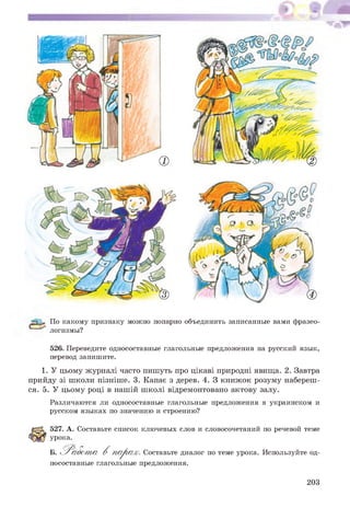 2
з
По какому признаку можно попарно объединить записанные вами фразео­
логизмы?
526. Переведите односоставные глагольные предложения на русский язык,
перевод запишите.
1. У цьому журналі часто пишуть про цікаві природні явища. 2. Завтра
прийду зі школи пізніше. 3. Капає з дерев. 4. З книжок розуму набереш­
ся. 5. У цьому році в нашій школі відремонтовано актову залу.
Различаются ли односоставные глагольные предложения в украинском и
русском языках по значению и строению?
527. А. Составьте список ключевых слов и словосочетаний по речевой теме
урока.
Б. Р а б о т а В п а р а х . Составьте диалог по теме урока. Используйте од­
носоставные глагольные предложения.
203
 