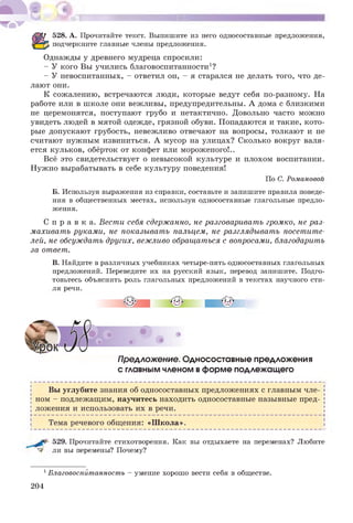 528. А. Прочитайте текст. Выпишите из него односоставные предложения,
подчеркните главные члены предложения.
Однажды у древнего мудреца спросили:
- У кого Вы учились благовоспитанности1?
- У невоспитанных, - ответил он, - я старался не делать того, что де­
лают они.
К сожалению, встречаются люди, которые ведут себя по-разному. На
работе или в школе они вежливы, предупредительны. А дома с близкими
не церемонятся, поступают грубо и нетактично. Довольно часто можно
увидеть людей в мятой одежде, грязной обуви. Попадаются и такие, кото­
рые допускают грубость, невежливо отвечают на вопросы, толкают и не
считают нужным извиниться. А мусор на улицах? Сколько вокруг валя­
ется кульков, обёрток от конфет или мороженого!..
Всё это свидетельствует о невысокой культуре и плохом воспитании.
Нужно вырабатывать в себе культуру поведения!
По С. Романовой
Б. Используя выражения из справки, составьте и запишите правила поведе­
ния в общественных местах, используя односоставные глагольные предло­
жения.
С п р а в к а. Вести себя сдержанно, не разговаривать громко, не раз­
махивать руками, не показывать пальцем, не разглядывать посетите­
лей, не обсуждать других, вежливо обращаться с вопросами, благодарить
за ответ.
В. Найдите в различных учебниках четыре-пять односоставных глагольных
предложений. Переведите их на русский язык, перевод запишите. Подго­
товьтесь объяснить роль глагольных предложений в текстах научного сти­
ля речи.
ПреАложение. Односоставные предложения
с главным членом вформе подлежащего
Вы углубите знания об односоставных предложениях с главным чле­
ном - подлежащим, научитесь находить односоставные назывные пред­
ложения и использовать их в речи.
►------------------------------------------------------------------------------------------------------ Ч
Тема речевого общения: «Школа».
529. Прочитайте стихотворения. Как вы отдыхаете на переменах? Любите
ли вы перемены? Почему?
1Благовоспйтанность - умение хорошо вести себя в обществе.
204
 