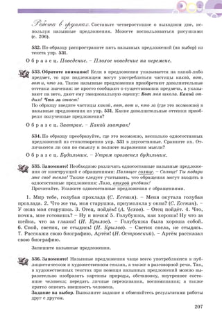 Р а б о т а В г р у п п а х . Составьте четверостишие о выходном дне, ис­
пользуя назывные предложения. Можете воспользоваться рисунками
(с. 206).
532. По образцу распространите пять назывных предложений (на выбор) из
текста упр. 531.
О б р а з е ц. Поведение. - Плохое поведение на перемене.
533. Обратите внимание! Если в предложении указывается на какой-либо
предмет, то при подлежащем могут употребляться частицы какой, вот,
вот и, что за. Такие назывные предложения приобретают дополнительные
оттенки значения: не просто сообщают о существовании предмета, а указы­
вают на него, дают ему эмоциональную оценку: Вот моя школа. Какой от­
дых? Что за ответ!
По образцу введите частицы какой, вот, вот и, что за (где это возможно) в
назывные предложения из упр. 531. Какие дополнительные оттенки приоб­
рели полученные предложения?
О б р а з е ц. Завтрак. - Какой завтрак!
534. По образцу преобразуйте, где это возможно, несколько односоставных
предложений из стихотворения упр. 531 в двусоставные. Сравните их. От­
личаются ли они по смыслу и полноте выражения мысли?
О б р а з е ц. Будильник. - Утром прозвенел будильник.
535. Запомните! Необходимо различать односоставные назывные предложе­
ния от конструкций с обращениями: Палящее солнце. - Солнце! Ты подари
мне своё тепло! Также следует учитывать, что обращения могут входить в
односоставные предложения: Лиза, открой учебник!
Прочитайте. Укажите односоставные предложения с обращениями.
1. Мир тебе, голубая прохлада (С. Есенин). - Меня окутала голубая
прохлада. 2. Что же ты, моя старушка, приумолкла у окна? (С. Есенин). -
У окна моя старушка. 3. Отец, пойдём! (А. Чехов). - Отец пойдёт. 4. Что,
ночка, мне готовишь? - Ну и ночка! 5. Голубушка, как хороша! Ну что за
шейка, что за глазки! (И. Крылов). - Голубушка была хороша собой.
6. Спой, светик, не стыдись! (И. Крылов). - Светик спела, не стыдясь.
7. Расскажи свою биографию, Артём! (Н. Островский). - Артём рассказал
свою биографию.
Запишите назывные предложения.
536. Запомните! Назывные предложения чаще всего употребляются в пуб­
лицистическом и художественном стилях, а также в разговорной речи. Так,
в художественных текстах при помощи назывных предложений можно вы­
разительно изобразить картины природы, обстановку, внутреннее состо­
яние человека; передать личные переживания, воспоминания; а также
кратко описать внешность человека.
Задание на выбор. Выполните задание и обменяйтесь результатами работы
друг с другом.
207
 