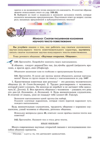 кратко и по возможности точно опишите его внешность. В качестве образца
можете использовать текст из упр. 536 (Б).
В. Выберите из газет и журналов и запишите заголовки статей, которые
являются назывными предложениями. Подготовьте ответ на вопрос: какова
роль назывных предложений в публицистических текстах?
Монолог. Сжатое письменное изложение
научного текста-повествования
Вы углубите знания о том, как работать над сжатым изложением
научно-популярного текста повествовательного характера, научитесь
писать сжатое изложение научно-популярного текста-повествования.
Н -------------------------------------------------------------------------------------------------------------------------------------------------------------------------------------------------------------------------------------------------------------------------------------Ч
| Тема речевого общения: «Научные открытия. Общение».
540. Прочитайте. Попробуйте пояснить смысл высказывания.
В общени.. следует держат(?)ся так, (ш,ч)тобы друзей (не)делать вра­
гами, а врагов друз..ями (Пифагор).
Объясните написание слов со скобками и пропущенными буквами.
541. Прочитайте. В какие две группы можно объединить данные высказы­
вания? Какая из групп сходна по смыслу с высказыванием из упр. 540?
1. Единственная известная мне роскошь1 - это роскошь человеческого
общения (А. де Сент-Экзюпери). 2. Трудно разговаривать с человеком,
который умеет слушать. Он никогда не перебьёт и не заставит тебя замол­
чать (С. Дессен). 3. Вся прелесть общения с человеком - узнавать его день
ото дня (А. Блэквайт, А. Белланж). 4. Будь внимательным слушателем.
В отличие от языка, уши не создадут тебе хлопот (Ф. Тайгер).
Запишите высказывания одной группы (на выбор).
Укажите ключевые выражения, которые сжато (кратко) выражают суть
каждого высказывания.
Будь внимательным слушателем, трудность общения с хорошим слу­
шателем, узнай человека в общении, роскошь общения.
Используя материалы урока 46, ответьте: какие приёмы сжатия текста вам
известны?
542. Прочитайте. Назовите тип и стиль речи текста.
ЯЗЫК ОБЕЗЬЯН
Много современных научных открытий связано с исследованиями спо­
собов общения приматов.
1Роскошь - здесь: то, что доставляет удовольствие.
209
 