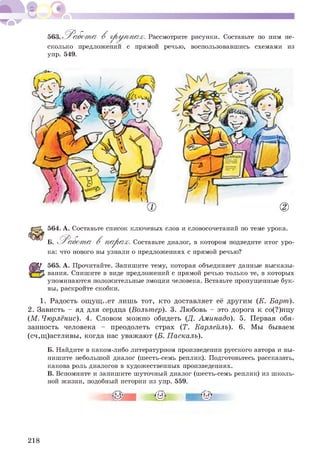 563 Р а б о т а В г р у п п а х . Рассмотрите рисунки. Составьте по ним не-
сколько предложении с прямой речью, воспользовавшись схемами из
упр. 549.
564. А. Составьте список ключевых слов и словосочетаний по теме урока.
Б. ^Р а б от а В п а р а х . Составьте диалог, в котором подведите итог уро­
ка: что нового вы узнали о предложениях с прямой речью?
565. А. Прочитайте. Запишите тему, которая объединяет данные высказы­
вания. Спишите в виде предложений с прямой речью только те, в которых
упоминаются положительные эмоции человека. Вставьте пропущенные бук­
вы, раскройте скобки.
1. Радость ощущ..ет лишь тот, кто доставляет её другим (К. Барт).
2. Зависть - яд для сердца (Вольтер). 3. Любовь - это дорога к со(?)нцу
(М. Чюрлёнис). 4. Словом можно обидеть (Д. Аминадо). 5. Первая обя­
занность человека - преодолеть страх (Т. Карлейль). 6. Мы бываем
(сч,щ)астливы, когда нас уважают (Б. Паскаль).
Б. Найдите в каком-либо литературном произведении русского автора и вы­
пишите небольшой диалог (шесть-семь реплик). Подготовьтесь рассказать,
какова роль диалогов в художественных произведениях.
В. Вспомните и запишите шуточный диалог (шесть-семь реплик) из школь­
ной жизни, подобный истории из упр. 559.
218
 