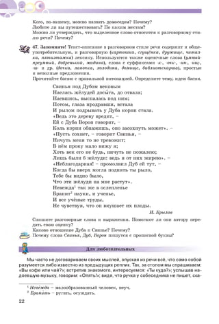 Кого, по-вашему, можно назвать домоседом? Почему?
Любите ли вы путешествовать? По каким местам?
Можно ли утверждать, что выделенное слово относится к разговорному сти­
лю речи? Почему?
47. Запомните! Текст-описание в разговорном стиле речи содержит и обще­
употребительную, и разговорную (картошка, сгущёнка, дружище, читал­
ка, пятиэтажка) лексику. Используются также оценочные слова (умныи-
преумный, добренький, жадина), слова с суффиксами -к-, -очк-, -ин-, -ищ-,
-ш- и др. (дочка, лапочка, холодина, домище, библиотекарша), простые
и неполные предложения.
Прочитайте басню с правильной интонацией. Определите тему, идею басни.
Свинья под Дубом вековым
Наелась жёлудей досыта, до отвала;
Наевшись, выспалась под ним;
Потом, глаза продравши, встала
И рылом подрывать у Дуба корни стала.
«Ведь это дереву вредит, -
Ей с Дуба Ворон говорит, -
Коль корни обнажишь, оно засохнуть может». -
«Пусть сохнет, - говорит Свинья, -
Ничуть меня то не тревожит;
В нём проку мало вижу я;
Хоть век его не будь, ничуть не пожалею;
Лишь были б жёлуди: ведь я от них жирею». -
«Неблагодарная! - промолвил Дуб ей тут, -
Когда бы вверх могла поднять ты рыло,
Тебе бы видно было,
Что эти жёлуди на мне растут».
Невежда1 так же в ослепленье
Бранит2 науки, и ученье,
И все учёные труды,
Не чувствуя, что он вкушает их плоды.
И. Крылов
Спишите разговорные слова и выражения. Помогают ли они автору пере­
дать свою оценку?
Каково отношение Дуба к Свинье? Почему?
|£зЦр Почему слова Свинья, Дуб, Ворон пишутся с прописной буквы?
Для любознательных
Мы часто не договариваем своих мыслей, опуская из речи всё, что само собой
разумеется либо известно из предыдущих реплик. Так, за столом мы спрашиваем:
«Вы кофе или чай?»; встретив знакомого, интересуемся: «Ты куда?»; услышав на­
доевшую музыку, говорим: «Опять!»; видя, что ручка у собеседника не пишет, ска­
1Невежда - малообразованный человек, неуч.
2 Бранить - ругать, осуждать.
22
 