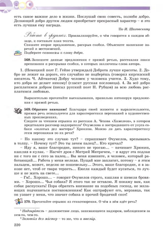 есть самое важное дело в жизни. Послушай свою совесть, полюби добро.
Делающий добро другим людям приобретает прекрасный характер - и это
есть лучшая ему награда.
По И. Шаховскому
'Р а б о т а В г р у п п а х . Проанализируйте, о чём говорится в каждом аб-
заце, и составьте план текста.
Спишите второе предложение, раскрыв скобки. Объясните написание на­
речий и местоимений.
ВбВ Подберите синонимы к слову добро.
568. Запишите данные предложения с прямой речью, расставляя знаки
препинания и раскрывая скобки, в которых заключены слова автора.
1. (Немецкий поэт Г. Гейне утверждал) Доброта лучше красоты. 2. До­
бро не лежит на дороге, его случайно не подберёшь (говорил киргизский
писатель Ч. Айтматов) Добру человек у человека учится. 3. Худо тому,
кто добра не делает никому! (гласит русская пословица). 4. За всё добро
расплатимся добром (писал русский поэт Н. Рубцов) за всю любовь рас­
платимся любовью.
Выразительно прочитайте высказывания, правильно интонируя предложе­
ния с прямой речью.
569. Обратите внимание! Благодаря своей живости и выразительности,
прямая речь используется для характеристики персонажей в художествен­
ных произведениях.
Следите за чтением отрывка из рассказа А. Чехова «Хамелеон», в котором
представлен разговор надзирателя1Очумелова и пострадавшего от укуса со­
баки «золотых дел мастера»2 Хрюкина. Можно ли дать характеристику
этим персонажам по их речи?
- По какому это случаю тут? - спрашивает Очумелов, врезываясь
в толпу. - Почему тут? Это ты зачем палец?.. Кто кричал?
- Иду я, ваше благородие, никого не трогаю... - начинает Хрюкин,
кашляя в кулак. - Насчёт дров с Митрий Митричем, - и вдруг эта подлая
ни с того ни с сего за палец... Вы меня извините, я человек, который ра­
ботающий... Работа у меня мелкая. Пущай мне заплатят, потому - я этим
пальцем, может, неделю не пошевельну... Этого, ваше благородие, и в за­
коне нет, чтоб от твари терпеть... Ежели каждый будет кусаться, то луч­
ше и не жить на свете...
- Гм!.. Хорошо... - говорит Очумелов строго, кашляя и шевеля бровя­
ми. - Хорошо... Чья собака? Я этого так не оставлю. Я покажу вам, как
собак распускать! Пора обратить внимание на подобных господ, не жела­
ющих подчиняться постановлениям! Как оштрафуют его, мерзавца, так
он узнает у меня, что значит собака и прочий бродячий скот!
570. Прочитайте отрывок из стихотворения. О чём в нём идёт речь?
1Надзиратель - должностное лицо, занимающееся надзором, наблюдением за
кем-то, чем-то.
2Золотых дел мастер - то же, что и ювелир.
220
 