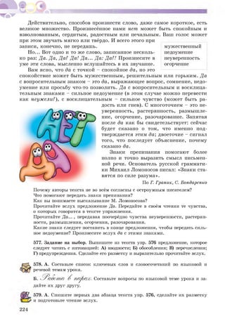 Действительно, способов произнести слово, даже самое короткое, есть
великое множество. Произнесённое нами нет может быть спокойным и
взволнованным, сердитым, радостным или печальным. Ваш голос может
при этом звучать мягко или твёрдо. И всего этого при
записи, конечно, не передашь.
Но... Вот одно и то же слово, записанное несколь­
ко раз: Да. Да, Да? Да! Да... Да: Да?! Произнесите в
уме эти слова, мысленно вслушайтесь в их звучание.
Вам ясно, что да с точкой - спокойное да, но это
спокойствие может быть мужественным, решительным или горьким. Да
с вопросительным знаком - это да, выражающее вопрос, сомнение, недо­
умение или просьбу что-то позволить. Да с вопросительным и восклица­
тельным знаками - сильное недоумение (в этом случае можно перевести
как неужели?), с восклицательным - сильное чувство (может быть ра­
дость или гнев). С многоточием - это не­
уверенность, растерянность, размышле­
ние, огорчение, разочарование. Запятая
после да как бы свидетельствует: сейчас
будет сказано о том, что именно под­
тверждается этим да; двоеточие - сигнал
того, что последует объяснение, почему
сказано да.
Знаки препинания помогают более
полно и точно выразить смысл письмен­
ной речи. Основатель русской граммати­
ки Михаил Ломоносов писал: «Знаки ста­
вятся по силе разума».
По Г. Граник, С. Бондаренко
мужественный
недоумение
неуверенность
огорчение
Почему авторы текста не во всём согласны с остроумным писателем?
Что помогают передать знаки препинания?
Как вы понимаете высказывание М. Ломоносова?
Прочитайте вслух предложение Да. Передайте в своём чтении те чувства,
о которых говорится в тексте упражнения.
Прочитайте Да... , передавая поочерёдно чувства неуверенности, растерян­
ности, размышления, огорчения, разочарования.
Какие знаки следует поставить в конце предложения, чтобы передать силь­
ное недоумение? Произнесите вслух да с этими знаками.
577. Задание на выбор. Выпишите из текста упр. 576 предложение, которое
следует читать с интонацией: А) вводности; Б) обособления; В) перечисления;
Г) предупреждения. Сделайте его разметку и выразительно прочитайте вслух.
578. А. Составьте список ключевых слов и словосочетаний по языковой и
речевой темам урока.
Б. 'Работ а В шуРаж. Составьте вопросы по языковой теме урока и за-
дайте их друг другу.
224
579. А. Спишите первых два абзаца текста упр. 576, сделайте их разметку
и подготовьте чтение вслух.
 