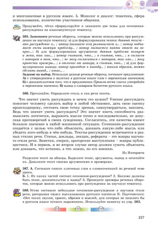 и многозначные в русском языке. 5. Монолог и диалог: тематика, сфера
использования, количество участников общения.
& Продумайте, чётко сформулируйте и запишите две темы для сочинения-
рассуждения на языковедческую тематику.
585. Запомните речевые обороты, которые можно использовать при рассуж­
дении на научную тематику: а) для формулирования тезиса: данный текст-
это рассуждение о... ; автор (назовите его) размышляет о... ; автор подни­
мает очень важную проблему... ; автор пытается найти ответ на во­
прос... ; б) для формулирования аргументов: данная проблема волнует
и меня, так как... ; автор считает, что... ; я считаю, что... ; я согласен
с автором в том, что... ; не могу согласиться с автором, так как... ; могу
привести примеры... ; в отличие от автора, я считаю, что... ; в) для фор­
мулирования вывода: автор приходит к выводу... ; таким образом, можно
сделать вывод... ; итак... .
Задание на выбор. Используя данные речевые обороты, составьте предложение:
А) с утверждением о наличии в русском языке слов с переносным значением;
Б) с доказательством того, что в предложении Пришлавеснаглагол употреблён
в переносном значении; в) вывод о словарном богатстве русского языка.
586. Прочитайте. Определите стиль и тип речи текста.
Что значит уметь рассуждать и зачем это нужно? Умение рассуждать
помогает человеку сделать выбор в любой обстановке, дать свою оценку
происходящ ему, отстоять свою точку зрения, самоутвердиться, наконец.
Ведь что значит уметь рассуждать? Это значит иметь способность раз­
мышлять логически, выражать мысли точно и последовательно, не допу­
ская противоречий в своих суж дениях. Согласитесь, эти качества имеют
большое значение в любой жизненной ситуации. Сочинение-рассуждение
создаётся с целью что-либо объяснить, доказать какую-либо мысль или
убедить кого-нибудь в чём-нибудь. Тексты-рассуждения встречаются в раз­
ных стилях речи. Статьи, доклады, лекции, рефераты - это жанры научно­
го стиля речи. Заметки, очерки, ораторские выступления - жанры публи­
цистики. И в первом, и во втором случае автор должен суметь объяснить
или доказать, что истинно, а что ложно, по его мнению.
Из Интернета
Разделите текст на абзацы. Выделите тезис, аргументы, вывод и зачитайте
их. Дополните текст своими аргументами и примерами.
587. А. Составьте список ключевых слов и словосочетаний по речевой теме
урока.
Б. 1. Из каких частей состоит сочинение-рассуждение? 2. Какими должны
быть тезис, доказательства и вывод? 3. Приведите примеры речевых оборо­
тов, которые можно использовать при рассуждении на научную тематику.
588. Устно составьте небольшое сочинение-рассуждение в научном стиле
речи, раскрывая смысл высказывания русского писателя К. Паустовского:
«Нет таких звуков, красок, образов и мыслей, для которых не нашлось бы
в русском языке точного выражения». Используйте памятку из упр. 583.
227
 