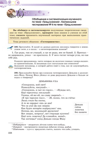 Обобщение и систематизация изученного
по теме «ПреАложение». Контрольное
тестирование № 4 по теме «ПреАложение»
Вы обобщите и систематизируете полученные теоретические сведе­
ния по теме «Предложение», проверите свои знания и умения по этой
теме; сможете применить изученный материал при выполнении прак-
| тических заданий. |
Н----------------------------------------------------------------------------------------------------- Ч
Тема речевого общения: «Гостеприимство».
589. Прочитайте. В какой из данных русских пословиц говорится о невеж­
ливом госте, а в каких - о негостеприимном хозяине?
1. Где рады, там не учащай, а где не рады, век не бывай. 2. Приехал -
не здоровался, уехал - не простился. 3. У него гостят четыре угла, он сам
себе рад.
&
Укажите предложения, части которых по наличию главных членов являют­
ся односоставными. К назывным или глагольным они относятся?
Запишите пословицу, в которой даётся совет о том, как не злоупотреблять
гостеприимством.
590. Прослушайте басню про слишком гостеприимного Демьяна и деликат­
ного Фоку. Почему Фока убежал из дома радушного Демьяна и больше не
ходил к товарищу?
ДЕМЬЯНОВА УХА
«Соседушка, мой свет!
Пожалуйста, покуш ай». -
«Соседушка, я сыт по горло». - «Нужды нет,
Ещё тарелочку; послушай:
Ушица, ей-же-ей, на славу сварена!». -
«Я три тарелки съел». - «И, полно, что за счёты:
Лишь стало бы охоты,
А то во здравье: ешь до дна!
Что за уха! Да как жирна:
Как будто янтарём подёрнулась1 она.
Потешь ж е, миленький дружочек!
Вот лещ ик, потроха2, вот стерляди кусочек!
Ещё хоть ложечку! Да кланяйся, жена!».
Так потчевал3 сосед Демьян соседа Фоку
Демьян
счёты
ложечка
без памяти
1Подёрнуться - покрыться лёгким слоем чего-нибудь.
2Потроха - внутренности животных (обычно птицы, рыбы).
3Потчевать - здесь: предлагать съесть, выпить что-либо, угощать.
228
 