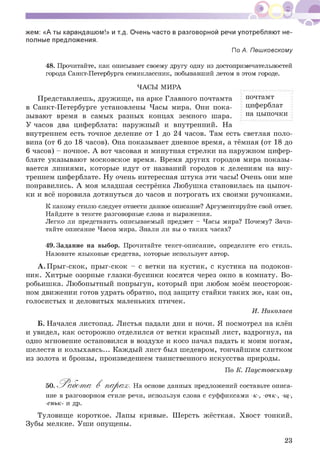 жем: «А ты карандашом!» и т.д. Очень часто в разговорной речи употребляют не­
полные предложения.
По А. Пешковскому
48. Прочитайте, как описывает своему другу одну из достопримечательностей
города Санкт-Петербурга семиклассник, побывавший летом в этом городе.
ЧАСЫ МИРА
Представляешь, дружище, на арке Главного почтамта
в Санкт-Петербурге установлены Часы мира. Они пока­
зывают время в самых разных концах земного шара.
У часов два циферблата: наружный и внутренний. На
внутреннем есть точное деление от 1 до 24 часов. Там есть светлая поло­
вина (от 6 до 18 часов). Она показывает дневное время, а тёмная (от 18 до
6 часов) - ночное. А вот часовая и минутная стрелки на наружном цифер­
блате указывают московское время. Время других городов мира показы­
вается линиями, которые идут от названий городов к делениям на вну­
треннем циферблате. Ну очень интересная штука эти часы! Очень они мне
понравились. А моя младшая сестрёнка Любушка становилась на цыпоч­
ки и всё норовила дотянуться до часов и потрогать их своими ручонками.
К какому стилю следует отнести данное описание? Аргументируйте свой ответ.
Найдите в тексте разговорные слова и выражения.
Легко ли представить описываемый предмет - Часы мира? Почему? Зачи­
тайте описание Часов мира. Знали ли вы о таких часах?
почтамт
циферблат
на цыпочки
49. Задание на выбор. Прочитайте текст-описание, определите его стиль.
Назовите языковые средства, которые использует автор.
А. Прыг-скок, прыг-скок - с ветки на кустик, с кустика на подокон­
ник. Хитрые озорные глазки-бусинки косятся через окно в комнату. Во­
робьишка. Любопытный попрыгун, который при любом моём неосторож­
ном движении готов удрать обратно, под защиту стайки таких же, как он,
голосистых и деловитых маленьких птичек.
И. Николаев
Б. Начался листопад. Листья падали дни и ночи. Я посмотрел на клён
и увидел, как осторожно отделился от ветки красный лист, вздрогнул, на
одно мгновение остановился в воздухе и косо начал падать к моим ногам,
шелестя и колыхаясь... Каждый лист был шедевром, тончайшим слитком
из золота и бронзы, произведением таинственного искусства природы.
По К. Паустовскому
50. Работ а- В пара?. На основе данных предложений составьте описа­
ние в разговорном стиле речи, используя слова с суффиксами -к-, -очк-, -щ-,
-еньк- и др.
Туловище короткое. Лапы кривые. Шерсть жёсткая. Хвост тонкий.
Зубы мелкие. Уши опущены.
23
 