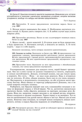 Для любознательных
Из басни И. Крылова возникло крылатое выражение Демьянова уха, которое
употребляется в значении «насильное чрезмерное угощение, вопреки желанию
угощаемого; вообще что-нибудь настойчиво предлагаемое».
По Н. Ашукину
591. Прочитайте. В каких предложениях заключена мораль басни из
упр. 590?
1. Нельзя ничего навязывать без меры. 2. Необходимо научиться уго­
щать гостей. 3. Н ужно уметь говорить нет. 4. В любом случае надо успеть
вовремя уйти.
592. Прочитайте пословицы. Какая из них иллюстрирует основную мысль
басни из упр. 590?
1. Много гостей - много новостей. 2. В чужом доме не будь приметлив,
а будь приветлив. 3. Потчевать потчуй, а неволить не неволь. 4. В гости
ходить - надо и к себе водить.
Запишите пословицы, части которых являются односоставными.
593. Задание на выбор. Выпишите из басни упр. 590: А) предложения с од­
нородными членами, прокомментируйте расстановку знаков препинания;
Б) пять предложений с прямой речью, прокомментируйте расстановку зна­
ков препинания; В) пять односоставных предложений, подчеркните в них
главные члены.
594. Прочитайте текст. Выпишите из него предложения с обособленными
членами, эти члены предложения подчеркните.
Гостеприимство, желанное для каждого гостя, порой бывает чрезмер­
ным. Оно ни в коем случае не должно становиться в тягость, переходить
в слепую настойчивость. Демьян, отличный хозяин, как раз такую грань
и перешёл. Его гость - Фока - не знал куда деваться. Ведь и оставаться
ему не хотелось. И уйти, обидев хозяина, было как-то уж очень некраси­
во. Настырность и деликатность столкнулись, но обе уступили место про­
стому бегству. Фока сбежал от чересчур добродушного Демьяна, так и не
сумев вовремя отказать хозяину.
Разберёмся, как Крылов передаёт нам суть сложившейся ситуации и по­
чему не формирует мораль в чёткой форме. Что ж , достаточно внимательно
прочитать басню, чтобы обратить внимание на приторно ласковые речи Де­
мьяна. Фока же, напротив, говорит вежливо и, на первый взгляд, искренне.
Попал соседушка в трудное положение. Терпел-терпел и не вытерпел. Тут-то
всю его воспитанность как рукой снесло: сбежал и всё тут. Наелся ухи на всю
жизнь. Комична сама ситуация, из которой можно почерпнуть немало инте­
ресного, потому и мораль Крылову выражать не потребовалось.
Из журнала
595. Рассмотрите рисунок. Кто из детей не соблюдает правила поведения за
столом? Почему вы так считаете?
230
 