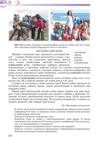 632. Прочитайте, поставив в нужную форму слова из скобок. На что указы­
вает заголовок текста? Определите стиль и тип речи.
считанные
сейчас
редкая
экипаж
путешествие
ИЗУЧАЙТЕ СВОЙ КРАЙ!
Пройдут считанные дни, прозвенит последний зво­
нок - и двери (твой) класса распахнутся в июнь, в ка­
никулы, в лето. Ах, солнечное, просторное, весёлое
лето, полное (радостный птичий) пересвиста в
утре(н,нн)ей роще, серебристых грибных дождиков,
земляничных и ореховых набегов! Сейчас ты строишь всевозможные
планы, мечтаешь о поездках в дальние страны, о морском побережье. Но
разве нельзя повстречать самое необычное, незнакомое всё(таки) ближе?
Стоит только приглядеться внимательно.
Ведь не всякому(же) посчастливилось жить на берегу моря или у под­
ножия гор. Но в редкой деревне нет своей речки или леса.
А много ли ты знаешь о своём родном крае? Какие тайны хранятся на
околицах (твой родной) города, какой растительный и животный мир
окружает тебя?
Юный друг! Длительный летний отдых может пройти для тебя неда­
ром. Стань организатором экипажа или группы и пройди с друзьями, на­
пример, по реке, протекающей недалеко от твоего дома. Пусть недолгим
и недалёким будет это путешествие. Но сколько интересного, а также по­
лезного принесёт тебе первый твой поход!
Из «Календаря школьника»
В какой части текста содержится прямо выраженная побудительно-волевая
информация? К чему и с помощью каких языковых средств автор призыва­
ет (побуждает) читателей?
Поясните написание выделенных слов.
Запишите слова из скобок в «восстановленной» вами форме. К каким
частям речи они относятся? В каком падеже употреблены? Каковы разли­
чия в их произношении и написании?
Найдите в тексте междометие. Какое чувство оно передаёт?
Найдите в тексте и выпишите предложение с обособленным определением.
Поясните расстановку знаков препинания.
244
 
