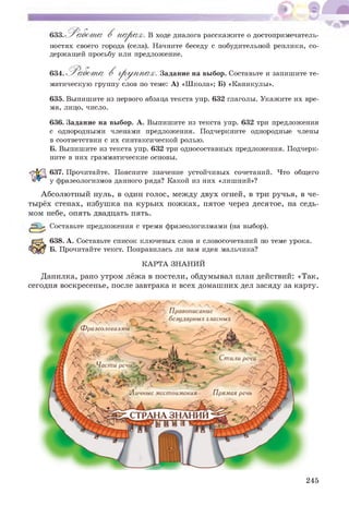 633.'Р а а б ст а В п а р а х . В ходе диалога расскажите о достопримечатель­
ностях своего города (села). Начните беседу с побудительной реплики, со­
держащей просьбу или предложение.
634. ^ Р о б ^ т а В гр у п п а х . Задание на выбор. Составьте и запишите те­
матическую группу слов по теме: А) «Школа»; Б) «Каникулы».
635. Выпишите из первого абзаца текста упр. 632 глаголы. Укажите их вре­
мя, лицо, число.
636. Задание на выбор. А. Выпишите из текста упр. 632 три предложения
с однородными членами предложения. Подчеркните однородные члены
в соответствии с их синтаксической ролью.
Б. Выпишите из текста упр. 632 три односоставных предложения. Подчерк­
ните в них грамматические основы.
637. Прочитайте. Поясните значение устойчивых сочетаний. Что общего
у фразеологизмов данного ряда? Какой из них «лишний»?
Абсолютный нуль, в один голос, меж ду двух огней, в три ручья, в че­
тырёх стенах, избуш ка на курьих ножках, пятое через десятое, на седь­
мом небе, опять двадцать пять.
р р р Составьте предложения с тремя фразеологизмами (на выбор).
638. А. Составьте список ключевых слов и словосочетаний по теме урока.
Б. Прочитайте текст. Понравилась ли вам идея мальчика?
КАРТА ЗНАНИЙ
Данилка, рано утром лёж а в постели, обдумывал план действий: «Так,
сегодня воскресенье, после завтрака и всех домаш них дел засяду за карту.
№ СЛ1№ ж 1*к Н
СТРАНА ЗНАНИИ
'ЪГ/?
' Правописание
б С З у , (ДиЛЕХ-Т 1ЛаСНЫХ
245
 