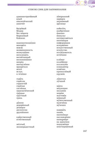 СПИСОК СЛОВ ДЛЯ ЗАПОМИНАНИЯ
административный завтрашний
алый зарядка
аналитический заунывный
аппетИт зрелище
багровый избегать
бездна изобретение
без памяти Именно
бирюзовый Импульс
близкие интересоваться
интонация
взаимоотношения информация
виновато искажение
вовсю искусственный
возвышенность искусство
возмущение исследователь
восклицать источник
воспИтанный
воспоминания клИмат
вперёд колебание
впечатление коллектИв
вращаться компьютер
всего конечно
вслух кропотлИвый
в течение кружок
гадать ложечка
горилла лучший
горностай
горячая масса
гостИная медленнее
грамматический миллион
гроздья мираж
грустный мостовая
грязь мощный
мужественный
данное мужчИны
деревянный мученик
дешевле
дискуссия навевать
дружИнник напев
насекомые
едИнственный наслаждение
естественный натюрморт
на цыпочки
жёлтый недоумение
жизнерадостный неисчерпаемый
247
 