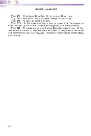ОТВЕТЫ НА ЗАГАДКИ
Упр. 181 - 1) вы-года; 2) вы-бор; 3) тот, оно, я; 4) он - но.
Упр. 243 - позавчера, вчера, сегодня, завтра, послезавтра.
Упр. 280 - 1) иней; 2) снег; 3) мороз.
Упр. 519 - 2. На друга надейся, а сам не плошай. 5. Не стыдно не
знать, стыдно не учиться. 6. Не рой ямы другому, сам в неё упадёшь.
Упр. 525 - 1) совать нос не в своё дело; 2) искать ветра в поле; 3) бро­
сать деньги на ветер; 4) держать язык за зубами. Два фразеологизма име­
ют в своём составе слово ветер, два - названия человеческих органов (нос,
зубы, язык).
250
 