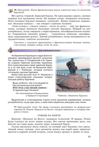 76. Прочитайте. Какие фразеологизмы вошли в русский язык из лексикона
бурлаков?
Вёл артель старшой, бывалый бурлак. Он прокладывал дорогу, запевал
озорные или заунывные песни. Он задавал почин, направлял остальных.
Этого человека бурлаки называли «шишкой». Позже появилось выраже­
ние «большая шишка» - так говорят о важном человеке.
«Сено-солома», «тянуть лямку», «сесть на мель» - ещё три фразеоло­
гизма, которые возникли благодаря лексике бурлаков. Первый из них
употребляли, когда говорили о нерасторопном, несообразительном челове­
ке. Современное значение второго - «заниматься тяжёлым, однообраз­
ным, надоедающим делом». Третий употребляют, когда оказываются в за­
труднительном, тяжёлом положении.
Составьте и запишите предложения с фразеологизмами большая шишка,
сено-солома, тянуть лямку, сесть на мель.
Для любознательных
Изображению бурлацкого труда были по­
священы произведения русского искусства.
Так, скульпторы Л. Писаревский и М. Удале-
ев создали памятник могучему труженику.
Этот единственный в мире памятник бурла­
ку и по сей день стоит на Волжской набе­
режной в г. Рыбинске, который считался
«столицей» русских бурлаков.
Известный русский поэт Н. Некрасов в
своих стихотворениях описывал изнури­
тельную работу бурлаков:
Выдь на Волгу: чей стон раздаётся
Над великою русской рекой?
Э тот стон у нас песней зовётся -
То бурлаки идут бечевой!..
Из стихотворения «Размышления
у парадного подъезда» Рыбинск. Памятник Бурлаку
Выделенная в стихотворении строка стала крылатым выражением, которое
употребляется, когда идёт речь о чьём-либо неумелом, режущем слух пении.
77. Прослушайте текст. Во время слушания рассмотрите на репродукции
картины И. Репина «Бурлаки на Волге» каждого персонажа, о котором гово­
рится в статье.
СОЛНЦЕ НА ХОЛСТЕ
Картину «Бурлаки на Волге» называли солнечной. И правда, Репин
будто плеснул на холст живое солнце. Его светом пронизаны дали, оно
блестит на глади воды, золотит парус плывущей барки.
Солнце раскалило песок отмели, по которой идут бурлаки; этот раска­
лённый песок, нежная, чуть розоватая дымка над водой сразу переносят
зрителя в жаркий летний полдень, когда воздух дрожит и звенит от зноя.
35
 
