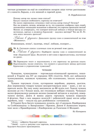 чистым румянцем на еще не сожженном загаром лице тотчас рассказыва­
ет о юности Ларьки, о его нежной и горячей душе.
В. Порудоминский
Почему автор так назвал свою статью?
Какую главную особенность картины он отмечает?
На каких персонажах остановил свой взгляд автор статьи? Почему?
Как вы думаете, почему, несмотря на то, что художник изобразил труд людей,
занимающих незавидное положение в обществе, его картина пронизана светом?
Можно ли утверждать, что контраст (светлый пейзаж и темные фигуры из­
мученных, одетых в лохмотья бурлаков) - задумка мастера? Что же И. Ре­
пин хотел показать зрителю?
^ Р а б о т а В г р у п п а х . Дополните группу слов и словосочетаний по теме
«Живопись».
Композиция, эскиз1, палитра, этюд2, пейзаж, колорит...
78. А. Составьте список ключевых слов по речевой теме урока.
Б. Р а б о т а В г р у п п а х . Подберите группу слов и словосочетаний по
теме «Бурлацкий труд». Включите в нее слова и фразеологизмы, изученные
на уроке.
79. Переведите текст и подготовьтесь к его пересказу на русском языке.
Подготовьтесь также ответить: что схожего и различного между русскими
бурлаками и украинскими чумаками?
ЧУМАКИ
Чумацтво, чумакування - торговельно-візницький промисел, поши­
рений в Україні від XV до середини XIX століття. Осіб, які займалися
чумакуванням, називали чумаками, або солениками, інколи коломий-
цями.
Чумаки торгували сіллю, кустарними виробами, деревом, дьогтем.
Для перевезення товарів чумаки використовували вози - мажі, у які за­
прягали волів. На таку мажу вантажили до 60 пудів солі. Їздили чумаки
валками до ста і більше возів, які очолювали виборні отамани. Чумацькі
валки формувалися ранньою весною (зазвичай виїздили в неділю), повер­
талися восени. Довга й важка дорога гартувала чумаків морально
й фізично. Одні з них завдяки нелегкій і небезпечній праці могли добре
заробити, інші - гинули від рук розбійників і кочівників.
В Україні було багато чумацьких шляхів, які з’єднували Лівобережжя
та Слобожанщину із Запоріжжям і Кримом, Доном й Азовським морем;
інші вели з Правобережжя і Лівобережжя до Галичини й Молдавії.
Из Интернета
1Эскиз - набросок будущей картины.
2Этюд - здесь: рисунок или картина, выполненные с натуры, обычно часть
будущего большого произведения.
37
 