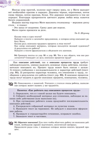 Иногда узор простой, полоски идут сверху вниз, но у Мити выходит
всё необычайно красиво и нарядно. Дорожка чёрная, коричневая, потом
снова чёрная, потом красная, белая. Эти дорожки повторяются в том же
порядке. Благодаря прозрачности цветного дерева любая вещь кажется
богато украшенной.
Недавно мастер поручил Мите выклеить столешницу - верхнюю доску
стола - и сказал:
- Это заказ от академии. Сроку дано две недели.
Митя горячо принялся за дело.
По Б. Шергину
Какова тема и идея текста?
Найдите в тексте и зачитайте предложение, в котором автор описывает ра­
боту Мити.
Какова роль описания трудового процесса в этом тексте?
Как автор описывает материал, которым пользуется молодой художник?
А результаты его работы?
Найдите в тексте фразеологизм и объясните его значение.
94. Сравните тексты из упр. 91 и упр. 93. Что в них общего, чем они раз­
личаются? Совпадает ли цель описания процессов труда?
Как описание действий, так и описание процессов труда требует
наблюдательности, умения выделять основные этапы действия, последо­
вательно описывать их. Процесс труда может быть описан с целью:
1) точного сообщения о последовательности и характере действий (текст
упр. 91), 2) раскрытия характера человека, его отношения к труду, со­
общения о результатах его работы (текст упр. 93). В описание процессов
труда могут входить и другие описания: предмета, помещения, человека.
95. Ознакомьтесь с памяткой. Уточните у учителя этапы работы, выполне­
ние которых может вызвать у вас трудности.
Памятка «Как работать над описанием процессов труда»
1. Определите, что и с какой целью вы будете описывать.
2. Соберите необходимый материал для сочинения, наблюдая за ка­
кими-либо действиями (или выполняя их).
3. При составлении рабочего плана продумайте последовательность
описания действий.
4. Распределите собранный материал по пунктам плана.
5. Напишите текст на черновике. Не забудьте о языковом оформле­
нии работы.
6. Проверьте и отредактируйте сочинение, исправьте ошибки.
7. Запишите текст в чистовик.
96. Обратите внимание! Для того чтобы облегчить работу по описанию дей­
ствий, необходимо заранее подготовить лексический материал.
Продолжите ряды слов, с помощью которых можно описать трудовой про­
цесс.
44
 