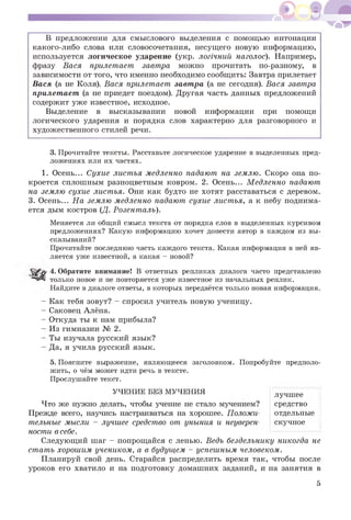 В предложении для смыслового выделения с помощью интонации
какого-либо слова или словосочетания, несущего новую информацию,
используется логическое ударение (укр. логічний наголос). Например,
фразу Вася прилетает завтра можно прочитать по-разному, в
зависимости от того, что именно необходимо сообщить: Завтра прилетает
Вася (а не Коля). Вася прилетает завтра (а не сегодня). Вася завтра
прилетает (а не приедет поездом). Другая часть данных предложений
содержит уж е известное, исходное.
Выделение в высказывании новой информации при помощи
логического ударения и порядка слов характерно для разговорного и
художественного стилей речи.
3. Прочитайте тексты. Расставьте логическое ударение в выделенных пред­
ложениях или их частях.
1. Осень... Сухие листья медленно падают на землю. Скоро она по­
кроется сплошным разноцветным ковром. 2. Осень... Медленно падают
на землю сухие листья. Они как будто не хотят расставаться с деревом.
3. Осень... На землю медленно падают сухие листья, а к небу поднима­
ется дым костров (Д. Розенталь).
Меняется ли общий смысл текста от порядка слов в выделенных курсивом
предложениях? Какую информацию хочет донести автор в каждом из вы­
сказываний?
Прочитайте последнюю часть каждого текста. Какая информация в ней яв­
ляется уже известной, а какая - новой?
4. Обратите внимание! В ответных репликах диалога часто представлено
только новое и не повторяется уже известное из начальных реплик.
Найдите в диалоге ответы, в которых передаётся только новая информация.
- Как тебя зовут? - спросил учитель новую ученицу.
- Саковец Алёна.
- Откуда ты к нам прибыла?
- Из гимназии № 2.
- Ты изучала русский язык?
- Да, я учила русский язык.5
5. Поясните выражение, являющееся заголовком. Попробуйте предполо­
жить, о чём может идти речь в тексте.
Прослушайте текст.
УЧЕНИЕ БЕЗ МУЧЕНИЯ лучшее
Что ж е нужно делать, чтобы учение не стало мучением? средство
Прежде всего, научись настраиваться на хорошее. Положи- отдельные
тельные мысли - лучшее средство от уныния и неуверен- скучное
ности в себе. [----------------- 1
Следующий шаг - попрощайся с ленью. Ведь бездельнику никогда не
стать хорошим учеником, а в будущем - успешным человеком.
Планируй свой день. Старайся распределить время так, чтобы после
уроков его хватило и на подготовку домаш них заданий, и на занятия в
5
 