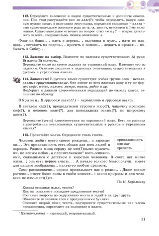 112. Определите склонение и падеж существительных и допишите оконча­
ния. При этом рассуждайте так: по алле(?): чтобы определить, какую глас­
ную нужно писать в окончании этого слова, определяю склонение - аллея -
имя существительное женского рода на -а, -я, значит, относится к 1-му скло­
нению. Существительное отвечает на вопрос (по) ч е м у ? - вопрос датель­
ного падежа, следовательно, пишем окончание -е.
Флаг на башн.. , жить в деревн.. , выставка в музе.. , идти по пло-
щад.. , оставить на сидень.. , просить о помощ.. , лежать в кроват.. , по­
бывать в Сибир.. .
113. Задание на выбор. Измените по падежам существительное: А) рука;
Б) плечо; В) скатерть.
Переведите слово из своего задания на украинский язык. Измените его по
падежам. Отметьте различие в падежных окончаниях существительных в
русском и украинском языках.
114. Запомните! В русском языке существует особая группа слов - нескло­
няемые существительные. Они имеют во всех падежах одну и ту же фор­
му: кофе, шоссе, пальто, метро, такси, радио и др.
Подберите к данным словосочетаниям подходящий по смыслу глагол, за­
пишите по образцу.
О б р а з е ц . В грузовом такс(?) - перевозить в грузовом такси.
В светлом каф(?), председателем строгого жюр(?), чашечку крепкого
коф(?), в меховом мант(?), два шоколадных эским(?), по широкому
шосс(?).
Переведите (устно) словосочетания на украинский язык. Есть ли разница
в употреблении несклоняемых существительных в русском и украинском
языках?
привязанность
климат
прелесть
115. Прочитайте молча. Определите стиль текста.
Человек любит место своего рождени.. и взросле-
ни.. . Эта привязанность есть общая для всех людей и
народов. Родина мила сердцу не мес(?)ными красота­
ми, не ясным небом, а пленительными1 воспоминани­
ями, связанными с детством и юностью человека. В свете нет милее
жизн.. ; она есть первое счасть.. . А начало всякого благополучи.. имеет
для нашего воображени.. какую-то особую прелесть.
Само расположени.. нервов привязывает нас к родин.. . Даже всякое
растени.. имеет более силы в своём климат.. : закон природы и для чело­
века не изм..няет(?)ся.
По Н. Карамзину
Какова основная мысль текста?
Как вы понимаете последнее предложение текста?
Составьте вопросы по содержанию текста и задайте их друг другу.
Объясните написание слов с пропущенными буквами.
Спишите второй абзац текста, подчеркните существительные как члены
предложения, определите их склонение и падеж.
1Пленйтельный - чарующий, очаровательный.
51
 