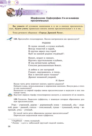 Морфология. Орфография. Н и нн вименах
прилагательных
Вы узнаете об условиях написания н и нн в именах прилагатель­
ных, будете уметь правильно писать имена прилагательные с н и нн.
Ь ----------------------------------------------------------------------------------------------------------------------------------------------------------------------------------------------------------------------------------------------------------------------------------------------------------------------- Ч
Тема речевого общения: «Города Древней Руси».
128. Прочитайте стихотворение. Каким настроением оно проникнуто?
РОДНИК
В глуши лесной, в глуши зелёной,
Всегда тенистой и сырой,
В крутом овраге под горой
Бьёт из камней родник студёный1:
Кипит, играет и спешит,
Крутясь хрустальными клубами,
И под ветвистыми дубами
Стеклом расплавленным бежит.
А небеса и лес нагорный
Глядят, задумавшись, в тиши,
Как в светлой влаге голыши12
Дрожат мозаикой узорной.
И. Бунин
Какая часть речи помогает описать красоту родника?
Найдите слова, использованные в переносном значении. Какую роль в текс­
те они выполняют?
Выпишите из первой строфы имена прилагательные и выделите в них зна­
чимые части.
Выучите первую строфу стихотворения наизусть и запишите её по памяти.
129. Спишите. Выделите суффиксы, с помощью которых образованы дан­
ные прилагательные.
Утро - утренний, дерево - деревянный; кожа - кожаный, лёд - ледя­
ной, рано - ранний, стекло - стеклянный, туман - туманный, ветер - ве­
треный, утка - утиный.
От какой части речи образованы данные прилагательные?
Перечислите выделенные вами суффиксы.
1Студёный - очень холодный.
2Г о л ы ш - здесь: небольшой круглый гладкий камень.
56
 