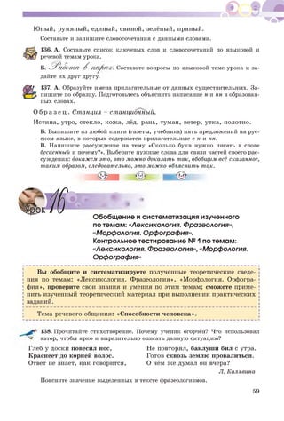 Юный, румяный, единый, свиной, зелёный, пряный.
Составьте и запишите словосочетания с данными словами.
136. А. Составьте список ключевых слов и словосочетаний по языковой и
речевой темам урока.
Б. Работ а В . Составьте вопросы по языковой теме урока и за-
дайте их друг другу.
137. А. Образуйте имена прилагательные от данных существительных. За­
пишите по образцу. Подготовьтесь объяснить написание к и нн в образован­
ных словах.
О б р а з е ц . Станция - станционный.
Истина, утро, стекло, кожа, лёд, рань, туман, ветер, утка, полотно.
Б. Выпишите из любой книги (газеты, учебника) пять предложений на рус­
ском языке, в которых содержатся прилагательные с н и нн.
В. Напишите рассуждение на тему «Сколько букв нужно писать в слове
бесценный и почему?». Выберите нужные слова для связи частей своего рас­
суждения: докажем это, это можно доказать так, обобщим всё сказанное,
таким образом, следовательно, это можно объяснить так.
I* . * • '
Обобщение и систематизация изученного
по темам: «Лексикология. Фразеология»,
«Морфология. Орфография».
Контрольное тестирование № 1по темам:
«Лексикология. Фразеология», «Морфология.
Орфография»
Вы обобщите и систематизируете полученные теоретические сведе­
ния по темам: «Лексикология. Фразеология», «Морфология. Орфогра­
фия», проверите свои знания и умения по этим темам; сможете приме­
нить изученный теоретический материал при выполнении практических
заданий.
Тема речевого общения: «Способности человека».
138. Прочитайте стихотворение. Почему ученик огорчён? Что использовал
автор, чтобы ярко и выразительно описать данную ситуацию?
Глеб у доски повесил нос, Не повторял, баклуши бил с утра.
Краснеет до корней волос. Готов сквозь землю провалиться.
Ответ не знает, как говорится, О чём же думал он вчера?
Л. Калявина
Поясните значение выделенных в тексте фразеологизмов.
59
 