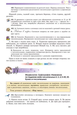 160. Переведите словосочетания на русский язык. Перевод запишите. Чем в
звучании и написании различаются числительные в русском и украинском
языках?
Перший учень, сьомий клас, третього березня, п’ята година, другий
десяток.
161. В древности в русском языке для обозначения количества от 11 до 19
употреблялось сочетание из трёх слов: один, два, три и т.д. + предлог на +
+ десять. Зная это, попробуйте объяснить написание нн в числительном
одиннадцать.
162. А. Составьте список ключевых слов по языковой и речевой темам урока.
Б. 'Р а б о т а В п а р а х . Составьте вопросы по теме урока и задайте их
друг другу.
163. А. Спишите. Надпишите к. над количественными и п. над порядковыми
числительными. Подчеркните числительные как члены предложения.
1. Он взял с полки пять книг. 2. Туристам пришлось преодолеть две
небольшие, но глубокие реки. 3. Вторая неделя октября выдалась очень
тёплой. 4. Первого января наступает Новый год. 5. На лугу паслись две
лошади и три жеребёнка.
Б. Выпишите из газет, журналов, книг, Интернета шесть предложений
с числительными, содержащих интересные факты. Подчеркните в них чис­
лительные как члены предложения.
В. Составьте и запишите предложения с данными выражениями.
Один в поле не воин; плакать в три ручья; на все четыре стороны; пя­
тое колесо в телеге.
Морфология. Орфография. Изменение
по падежам имён числительных 2,3,4; 5-20,30.
Буква ь вчислительных
Вы узнаете об изменении имён числительных по падежам, написании
ь в именах числительных; научитесь правильно употреблять числитель­
ные в различных падежах, писать ь в некоторых именах числительных.
Тема речевого общения: «Мир чисел».
- - Г 164. Прочитайте пословицы и поговорки. Поясните значение каждого вы­
сказывания.
1. Одного поля ягода. 2. Старый друг лучше новых двух. 3. За двумя
зайцами погонишься - ни одного не поймаешь. 4. До трёх раз прощают.
5. Знаю, как свои пять пальцев.
69
 