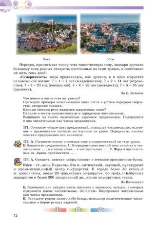 Киев Рим
Нередко, приписывая числу семь таинственную силу, знахари вручали
больному семь разных лекарств, настоянных на семи травах, и советовали
их пить семь дней.
«Семеричность» мира проявлялась, как думали, и в семи возрастах
человеческой жизни: 7 х 1 = 7 лет (младенчество), 7 х 2 = 14 лет (отроче­
ство), 7 х 3 = 21 год (юношество), 7 х 4 = 28 лет (молодость), 7 х 5 = 35 лет
(зрелость).
По В. Волиной
Что нового о числе семь вы узнали?
Приведите примеры использования этого числа в устном народном творче­
стве, авторских сказках.
Какими частями речи являются выделенные слова?
Найдите в тексте количественные и порядковые числительные.
Выпишите из текста выделенные курсивом предложения. Подчеркните
в них числительные как члены предложения.
171. Составьте четыре-пять предложений, используя числительные, склоне­
ние и правописание которых вы изучили на уроке. Определите, какими
членами предложения они являются.
172. А . Составьте список ключевых слов и словосочетаний по теме урока.
Б. Закончите предложения: 1. В середине слова мягкий знак пишется в чис­
лительных ... , а в конце слова - в числительных ... . 2. Формы числитель­
ных на -дцать произносятся ... .
173. А. Спишите, заменяя цифры словами и вставляя пропущенные буквы.
Киев - ст..лица Украины. Это политический, научный, культурный
и промышле(н,нн)ый центр г..сударства. В городе более 50 станц..й
м..трополитена, около 20 трамвайных маршрутов, 36 тро(л,лл)ейбусных
маршрутов и более 200 направлений дв..жения маршрутных такси.
Из Википедии
Б. Вспомните или найдите шесть пословиц и поговорок, загадок, в которых
содержатся имена числительные. Запишите. Подчеркните числительные
как члены предложения.
В. Запишите рецепт какого-либо блюда, используя количественные числи­
тельные в форме разных падежей.
72
 