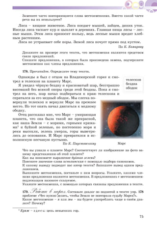 Замените часто повторяющиеся слова местоимениями. Вместо какой части
речи вы их используете?
Лиса - хищное животное. Лиса поедает мышей, зайцев, диких уток.
Иногда лиса таскает кур и цыплят в деревнях. Главная пища лисы - лес­
ные мыши. Этим лиса приносит пользу, ведь лесные мыши вредят хлеб­
ным растениям.
Лиса не устраивает себе норы. Зимой лиса ночует прямо под кустом.
По К. Комарову
Докажите на примере этого текста, что местоимения являются средством
связи предложений.
Спишите предложения, в которых была произведена замена, подчеркните
местоимения как члены предложения.
телескоп
бездна
ободок
178. Прочитайте. Определите тему текста.
Однажды я был с отцом на Владимирской горке и смо­
трел в телескоп на планету Марс.
Я увидел чёрную бездну и красноватый шар, бесстрашно
висевший без всякой опоры среди этой бездны. Пока я смо­
трел на него, шар начал подбираться к краю телескопа и
спрятался за его медный ободок. Мы слегка по­
вернули телескоп и вернули Марс на прежнее
место. Но тот опять начал двигаться к медному
ободку.
Отец рассказал мне, что Марс - умирающая
планета, что она была такой же прекрасной,
как наша Земля - с морями, горными кряжа­
ми1 и буйной зеленью, но постепенно моря и
реки высохли, зелень умерла, горы выветри­
лись до основания. И Марс превратился в ис­
полинскую песчаную пустыню.
По К. Паустовскому Марс
Что вы узнали о планете Марс? Соответствует ли изображение на фото ва­
шему представлению об этой планете?
Как вы понимаете выражение буйная зелень?
Поясните значение слова исполинская с помощью подбора синонимов.
К какому выводу подводит нас автор текста? Запишите вывод одним пред­
ложением.
Выпишите местоимения, поставьте к ним вопросы. Укажите, какими чле­
нами предложения являются местоимения. В предложениях с местоимением-
подлежащим назовите сказуемое.
Укажите местоимения, с помощью которых связаны предложения в тексте.
179. В парах. Составьте диалог по поднятой в тексте упр. 178
проблеме «Что нужно делать, чтобы Земля не повторила судьбу Марса?».
Какое местоимение - я или мы - вы будете употреблять чаще в своём диа­
логе? Почему?
1Кряж - здесь: цепь невысоких гор.
75
 