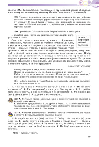 властью (Мы, Великий Князь, повелеваем...); при вежливой форме обращения
к взрослому или незнакомому человеку (Вы выходите на этой остановке?).
189. Составьте и запишите предложение с местоимением вы, употребление
которого означает вежливую форму обращения к взрослому или незнакомо­
му человеку. С какой буквы (строчной или прописной) вы напишете это
местоимение? Почему в заданиях к упражнениям учебника вы написано со
строчной буквы?
190. Прочитайте. Озаглавьте текст. Определите тип и стиль речи.
В голубой мгле1 ночи мы видели силуэты людей, кото­
рые шли к морю.
Они шли, пели и смеялись; мужчины - бронзовые,
с пышными, чёрными усами и густыми кудрями до плеч,
в коротких куртках и широких шароварах; женщины и де­
вушки - весёлые, гибкие, с тёмно-синими глазами, тоже
бронзовые. Их волосы, шёлковые и чёрные, были распущены, ветер, тёп­
лый и лёгкий, играя ими, звякал монетами, вплетёнными в них. Ветер
тёк широкой, ровной волной, но иногда он точно прыгал через что-то не­
видимое и развевал волосы женщин в фантастические гривы. Это делало
женщин странными и сказочными. Они уходили всё дальше от нас, а ночь
и фантазия одевали их всё прекраснее.
По Максиму Горькому
Почему прекрасны люди, описываемые автором?
Можно ли утверждать, что они были прекрасны не только внешне?
Найдите в тексте личные местоимения. Какие части речи они заменяют?
Выпишите эти местоимения и укажите их лицо, число, падеж.
191. Найдите ошибки в употреблении местоимений. Запишите предложе­
ния в исправленном виде.
1. У их всё не так! 2. Они долго говорили о мне и о ей. 3. На его было
много жалоб. 4. На площади собрался народ. Они шумели. 5. У хозяйки
было много работы, и она не успевала с ей справиться. 6. Он первый раз
был у его на даче. 7. Я хорошо к ему отношусь.
192. А. Составьте список ключевых слов и словосочетаний по языковой и
речевой темам урока.
Б. Закончите предложения: 1. На уроке я узнал... 2. Личные местоимения
указывают на... 3. Можно выделить такие особенности изменения по паде­
жам личных местоимений... Например........
193. А. Спишите предложения, поставив личные местоимения из скобок
в нужную форму. Надпишите над ними падеж.
1. За морем теплее, а у (мы) светлее. 2. Пойду туда, где про (я) рожь
молотят. 3. Грибы растут в деревне, а (они) и в городе знают. 4. Была и
честь, да не умел (она) несть. 5. За дело - не мы, за работу - не мы, а по­
есть да поспать - против (мы) не сыскать. 6. На (мы) где сядешь, там и
слезешь.
1Мгла - сумрак, темнота.
силуэт
шаровары
гибкий
фантазия
79
 