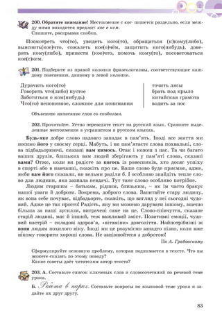 200. Обратите внимание! Местоимение с кое- пишется раздельно, если меж­
ду ними находится предлог: кое с кем.
Спишите, раскрывая скобки.
Посмотреть что(то), увидеть кого(то), обращаться (к)кому(либо),
выяснить(кое)что, сожалеть кое(о)чём, защитить кого(нибудь), дове­
рять кому(либо), принести (кое)что, помочь кому(то), посоветоваться
кое(с)кем.
201. Подберите из правой колонки фразеологизмы, соответствующие каж­
дому пояснению, данному в левой колонке.
Дурачить кого(то)
Говорить что(либо) пустое
Заботиться о ком(нибудь)
Что(то) непонятное, сложное для понимания
точить лясы
брать под крыло
китайская грамота
водить за нос
Объясните написание слов со скобками.
202. Прочитайте. Устно переведите текст на русский язык. Сравните выде­
ленные местоимения в украинском и русском языках.
Будь-яке добре слово надовго западає в пам’ять. Іноді все життя ми
носимо його у своєму серці. Мабуть, і ви пам’ятаєте слова похвальні, сло­
ва підбадьорюючі, сказані вам кимось. Отак і кожен з нас. Та чи багато
ваших друзів, близьких вам людей зберігають у пам’яті слова, сказані
вами? Отже, коли ви радієте за когось із ровесників, хто досяг успіху
в спорті або в навчанні, скажіть про це. Ваше слово буде приємне, адже,
якби вам його сказали, ви вельми раділи б. І особливо знайдіть тепле сло­
во для людини, яка зазнала невдачі. Тут таке слово особливо потрібне.
Людям старшим - батькам, рідним, близьким, - як їм часто бракує
нашої уваги й доброти. Зокрема, доброго слова. Запитайте стару людину,
як вона себе почуває, підбадьорте, скажіть, що вигляд у неї сьогодні чудо­
вий. Адже це так просто! Радість, яку ми можемо дарувати іншому, значно
більша за наші зусилля, витрачені саме на це. Слово-співчуття, сказане
старій людині, має й інший, теж важливий зміст. Позитивні емоції, чудо­
вий настрій - складові здоров’я, «вітаміни» довголіття. Найпотрібніші ж
вони людям похилого віку. Іноді ми це розуміємо занадто пізно, коли вже
нікому говорити хороші слова. Не запізнюйтеся з добротою!
По А. Грабовскому
Сформулируйте основную проблему, которая поднимается в тексте. Что вы
можете сказать по этому поводу?
Какие советы даёт читателям автор текста?
203. А. Составьте список ключевых слов и словосочетаний по речевой теме
урока.
Б. Работ а В п ^ Р о х . Составьте вопросы по языковой теме урока и за-
дайте их друг другу.
83
 