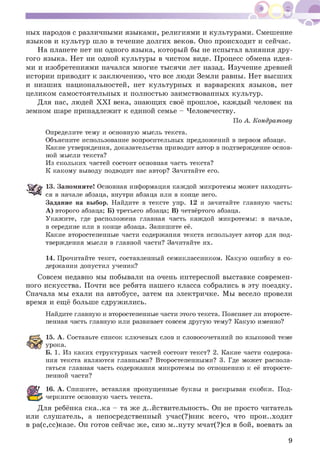 ных народов с различными языками, религиями и культурами. Смешение
языков и культур шло в течение долгих веков. Оно происходит и сейчас.
На планете нет ни одного языка, который бы не испытал влияния дру­
гого языка. Нет ни одной культуры в чистом виде. Процесс обмена идея­
ми и изобретениями начался многие тысячи лет назад. Изучение древней
истории приводит к заключению, что все люди Земли равны. Нет высших
и низших национальностей, нет культурных и варварских языков, нет
целиком самостоятельных и полностью заимствованных культур.
Для нас, людей XXI века, знающих своё прошлое, каждый человек на
земном шаре принадлежит к единой семье - Человечеству.
По А. Кондратову
Определите тему и основную мысль текста.
Объясните использование вопросительных предложений в первом абзаце.
Какие утверждения, доказательства приводит автор в подтверждение основ­
ной мысли текста?
Из скольких частей состоит основная часть текста?
К какому выводу подводит нас автор? Зачитайте его.
13. Запомните! Основная информация каждой микротемы может находить­
ся в начале абзаца, внутри абзаца или в конце него.
Задание на выбор. Найдите в тексте упр. 12 и зачитайте главную часть:
А) второго абзаца; Б) третьего абзаца; В) четвёртого абзаца.
Укажите, где расположена главная часть каждой микротемы: в начале,
в середине или в конце абзаца. Запишите её.
Какие второстепенные части содержания текста использует автор для под­
тверждения мысли в главной части? Зачитайте их.
14. Прочитайте текст, составленный семиклассником. Какую ошибку в со­
держании допустил ученик?
Совсем недавно мы побывали на очень интересной выставке современ­
ного искусства. Почти все ребята нашего класса собрались в эту поездку.
Сначала мы ехали на автобусе, затем на электричке. Мы весело провели
время и ещё больше сдружились.
Найдите главную и второстепенные части этого текста. Поясняет ли второсте­
пенная часть главную или развивает совсем другую тему? Какую именно?
15. А. Составьте список ключевых слов и словосочетаний по языковой теме
урока.
Б. 1. Из каких структурных частей состоит текст? 2. Какие части содержа­
ния текста являются главными? Второстепенными? 3. Где может распола­
гаться главная часть содержания микротемы по отношению к её второсте­
пенной части?
16. А. Спишите, вставляя пропущенные буквы и раскрывая скобки. Под­
черкните основную часть текста.
Для ребёнка ска..ка - та же действительность. Он не просто читатель
или слушатель, а непосредственный учас(?)ник всего, что прои..ходит
в ра(с,сс)казе. Он готов сейчас же, сию м..нуту мчат(?)ся в бой, воевать за
9
 