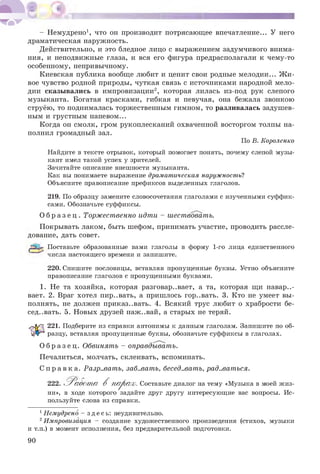 - Немудрено1, что он производит потрясающее впечатление... У него
драматическая наружность.
Действительно, и это бледное лицо с выражением задумчивого внима­
ния, и неподвижные глаза, и вся его фигура предрасполагали к чему-то
особенному, непривычному.
Киевская публика вообще любит и ценит свои родные мелодии... Ж и­
вое чувство родной природы, чуткая связь с источниками народной мело­
дии сказывались в импровизации2, которая лилась из-под рук слепого
музыканта. Богатая красками, гибкая и певучая, она бежала звонкою
струёю, то поднималась торжественным гимном, то разливалась задушев­
ным и грустным напевом...
Когда он смолк, гром рукоплесканий охваченной восторгом толпы на­
полнил громадный зал.
По В. Короленко
Найдите в тексте отрывок, который помогает понять, почему слепой музы­
кант имел такой успех у зрителей.
Зачитайте описание внешности музыканта.
Как вы понимаете выражение драматическая наружность?
Объясните правописание префиксов выделенных глаголов.
219. По образцу замените словосочетания глаголами с изученными суффик­
сами. Обозначьте суффиксы.
О б р а з е ц . Торжественно идти - шествовать.
Покрывать лаком, быть шефом, принимать участие, проводить рассле­
дование, дать совет.
^ Поставьте образованные вами глаголы в форму 1-го лица единственного
числа настоящего времени и запишите.
220. Спишите пословицы, вставляя пропущенные буквы. Устно объясните
правописание глаголов с пропущенными буквами.
1. Не та хозяйка, которая разговаривает, а та, которая щи навари­
вает. 2. Враг хотел пир..вать, а пришлось гор..вать. 3. Кто не умеет вы­
полнять, не должен приказ..вать. 4. Всякий трус любит о храбрости бе­
седовать. 5. Новых друзей наж..вай, а старых не теряй.
221. Подберите из справки антонимы к данным глаголам. Запишите по об­
разцу, вставляя пропущенные буквы, обозначьте суффиксы в глаголах.
О б р а з е ц . Обвинять - оправдывать.
Печалиться, молчать, склеивать, вспоминать.
С п р а в к а . Разр..вать, заб..вать, бесед..вать, рад..ваться.
222. .Р а б о т а В 'п а р а х . Составьте диалог на тему «Музыка в моей жиз­
ни», в ходе которого задайте друг другу интересующие вас вопросы. Ис­
пользуйте слова из справки.
1Немудрено - зде сь : неудивительно.
2Импровизация - создание художественного произведения (стихов, музыки
и т.п.) в момент исполнения, без предварительной подготовки.
90
 