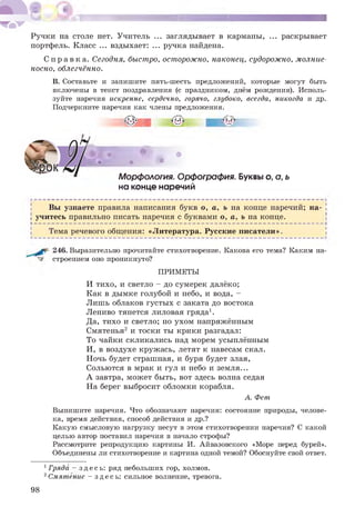 Ручки на столе нет. Учитель ... заглядывает в карманы, ... раскрывает
портфель. Класс ... вздыхает: ... ручка найдена.
С п р а в к а . Сегодня, быстро, осторожно, наконец, судорожно, молние­
носно, облегчённо.
В. Составьте и запишите пять-шесть предложений, которые могут быть
включены в текст поздравления (с праздником, днём рождения). Исполь­
зуйте наречия искренне, сердечно, горячо, глубоко, всегда, никогда и др.
Подчеркните наречия как члены предложения.
• . ** • •
Морфология. Орфография. Буквы о, о, ь
на конце наречий
Вы узнаете правила написания букв о, а, ь на конце наречий; на-
І учитесь правильно писать наречия с буквами о, а, ь на конце. і
V - - - - - - - - - - - - - - - - - - - - - - - - - - - - - - - - - - - - - - - - - - - - - - - - - - - - - - - - - - - - - - - - - - - - - - - - - - - - - - - - - - - - - - - - - - - - - - - - - - - - - - - - - - - - - - - - - - - - - -
і Тема речевого общения: «Литература. Русские писатели».
246. Выразительно прочитайте стихотворение. Какова
строением оно проникнуто?
его тема? Каким на-
ПРИМЕТЫ
И тихо, и светло - до сумерек далёко;
Как в дымке голубой и небо, и вода, -
Лишь облаков густых с заката до востока
Лениво тянется лиловая гряда1.
Да, тихо и светло; но ухом напряжённым
Смятенья2 и тоски ты крики разгадал:
То чайки скликались над морем усыплённым
И, в воздухе кружась, летят к навесам скал.
Ночь будет страшная, и буря будет злая,
Сольются в мрак и гул и небо и земля...
А завтра, может быть, вот здесь волна седая
На берег выбросит обломки корабля.
А. Фет
Выпишите наречия. Что обозначают наречия: состояние природы, челове­
ка, время действия, способ действия и др.?
Какую смысловую нагрузку несут в этом стихотворении наречия? С какой
целью автор поставил наречия в начало строфы?
Рассмотрите репродукцию картины И. Айвазовского «Море перед бурей».
Объединены ли стихотворение и картина одной темой? Обоснуйте свой ответ.
1Гряда - здесь: ряд небольших гор, холмов.
2Смятение - здесь: сильное волнение, тревога.
98
 