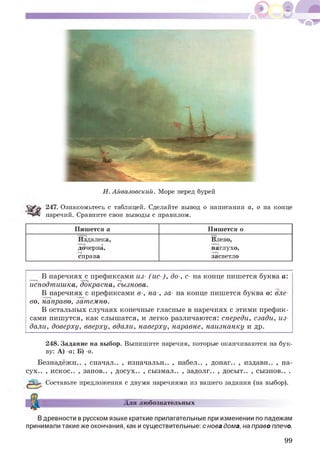 И. Айвазовский. Море перед бурей
247. Ознакомьтесь с таблицей. Сделайте вывод о написании а, о на конце
наречий. Сравните свои выводы с правилом.
Пишется а Пишется о
Издалека, Влево,
дочерна, наглухо,
справа засветло
В наречиях с префиксами из- (ис-), до-, с- на конце пишется буква а:
исподтишка, докрасна, Сызнова.
В наречиях с префиксами в-, на-, за- на конце пишется буква о: вле­
во, направо, затемно.
В остальных случаях конечные гласные в наречиях с этими префик­
сами пишутся, как слышатся, и легко различаются: спереди, сзади, из­
дали, доверху, вверху, вдали, наверху, наравне, наизнанку и др.
248. Задание на выбор. Выпишите наречия, которые оканчиваются на бук­
ву: А) -а; Б) -о.
Безнадёжн.
сух.. , некое..
, сначал.. , нзначальн.. , набел.. , донаг.. , нздавн.. , на-
занов.. , досух.. , сызмал.. , задолг.. , досыт.. , сызнов.. .
Составьте предложения с двумя наречиями из вашего задания (на выбор).
Для любознательных
Вдревности в русском языке краткие прилагательные при изменении по падежам
принимали такие же окончания, как и существительные: с нова дома, на право плечо.
99
 