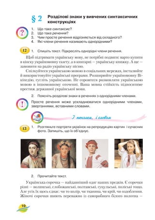 Розділові знаки у вивчених синтаксичних
конструкціях
1. Що таке синтаксис?
2. Що таке речення?
3. Чим просте речення відрізняється від складного?
4. Які члени речення називають однорідними?
1. Спишіть текст. Підкресліть однорідні члени речення.
Щоб підтримати українську мову, не потрібні подвиги: варто купити
в кіоску україномовну газету, а в книгарні — українську книжку. А ще —
замовити на радіо українську пісню.
Спілкуйтеся українською мовою в соціальних мережах, інсталюйте
й використовуйте українські програми. Розширюйте україномовну Ві
кіпедію, гугліть українською. Не соромтеся розмовляти українською
мовою в іншомовному оточенні. Ваша мовна стійкість підноситиме
престиж державної української мови.
2. Поясніть розділові знаки в реченнях з однорідними членами.
Просте речення може ускладнюватися однорідними членами,
звертаннями, вставними словами.
1. Розгляньте портрети українок на репродукціях картин і сучасних
фото. Запишіть, що їх об’єднує.
2. Прочитайте текст.
Українська сорочка — найдавніший одяг наших предків. Є сорочки
різні — волинські, слобожанські, полтавські, гуцульські, поліські тощо.
Але усіх їх щось єднає: чи то колір, чи тканина, чи крій, чи оздоблення.
Жіночі сорочки шиють переважно із саморобного білого полотна —
10
§ 2
12
13
 
