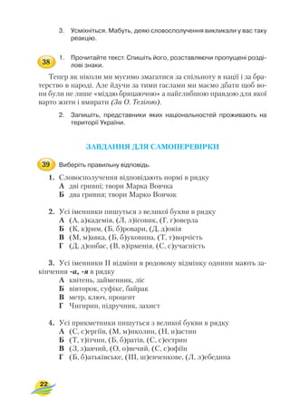 3. Усміхніться. Мабуть, деякі словосполучення викликали у вас таку
реакцію.
1. Прочитайте текст. Спишіть його, розставляючи пропущені розді
лові знаки.
Тепер як ніколи ми мусимо змагатися за спільноту в нації і за бра
терство в народі. Але йдучи за тими гаслами ми маємо дбати щоб во
ни були не лише «міддю бряцаючою» а найглибшою правдою для якої
варто жити і вмирати (За О. Телігою).
2. Запишіть, представники яких національностей проживають на
території України.
ЗАВДАННЯ ДЛЯ САМОПЕРЕВІРКИ
Виберіть правильну відповідь.
1. Словосполучення відповідають нормі в рядку
А дві гривні; твори Марка Вовчка
Б два гривня; твори Марко Вовчок
2. Усі іменники пишуться з великої букви в рядку
А (А, а)кадемія, (Л, л)ісовик, (Г, г)оверла
Б (К, к)рим, (Б, б)ровари, (Д, д)окія
В (М, м)авка, (Б, б)уковина, (Т, т)ворчість
Г (Д, д)онбас, (В, в)ірменія, (С, с)учасність
3. Усі іменники II відміни в родовому відмінку однини мають за
кінчення а, я в рядку
А квітень, займенник, ліс
Б вівторок, суфікс, байрак
В метр, ключ, процент
Г Чигирин, підручник, захист
4. Усі прикметники пишуться з великої букви в рядку
А (С, с)ергіїв, (М, м)иколин, (Н, н)астин
Б (Т, т)ітчин, (Б, б)ратів, (С, с)естрин
В (З, з)аячий, (О, о)вечий, (С, с)офіїн
Г (Б, б)атьківське, (III, ш)евченкове, (Л, л)ебедина
22
38
39
 
