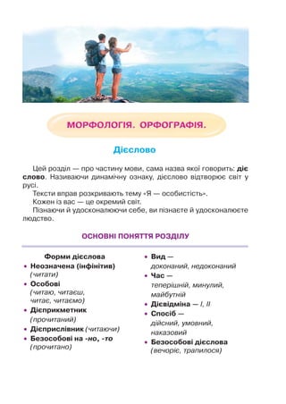 Цей розділ — про частину мови, сама назва якої говорить: діє
слово. Називаючи динамічну ознаку, дієслово відтворює світ у
русі.
Тексти вправ розкривають тему «Я — особистість».
Кожен із вас — це окремий світ.
Пізнаючи й удосконалюючи себе, ви пізнаєте й удосконалюєте
людство.
ОСНОВНІ ПОНЯТТЯ РОЗДІЛУ
Форми дієслова
 Неозначена (інфінітив)
(читати)
 Особові
(читаю, читаєш,
читає, читаємо)
 Дієприкметник
(прочитаний)
 Дієприслівник (читаючи)
 Безособові на но, то
(прочитано)
 Вид —
доконаний, недоконаний
 Час —
теперішній, минулий,
майбутній
 Дієвідміна — І, ІІ
 Спосіб —
дійсний, умовний,
наказовий
 Безособові дієслова
(вечоріє, трапилося)
Дієслово
 